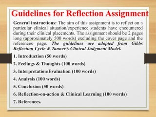 Guidelines for Reflection Assignment
General instructions: The aim of this assignment is to reflect on a
particular clinical situation/experience students have encountered
during their clinical placements. The assignment should be 2 pages
long (approximately 500 words) excluding the cover page and the
references page. The guidelines are adopted from Gibbs
Reflection Cycle & Tanner’s Clinical Judgment Model.
1. Introduction (50 words)
2. Feelings & Thoughts (100 words)
3. Interpretation/Evaluation (100 words)
4. Analysis (100 words)
5. Conclusion (50 words)
6. Reflection-on-action & Clinical Learning (100 words)
7. References.
 