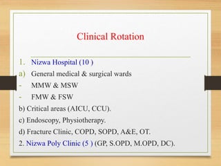 Clinical Rotation
1. Nizwa Hospital (10 )
a) General medical & surgical wards
- MMW & MSW
- FMW & FSW
b) Critical areas (AICU, CCU).
c) Endoscopy, Physiotherapy.
d) Fracture Clinic, COPD, SOPD, A&E, OT.
2. Nizwa Poly Clinic (5 ) (GP, S.OPD, M.OPD, DC).
 