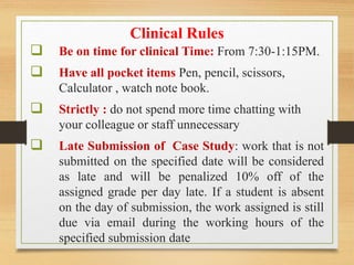 Clinical Rules
 Be on time for clinical Time: From 7:30-1:15PM.
 Have all pocket items Pen, pencil, scissors,
Calculator , watch note book.
 Strictly : do not spend more time chatting with
your colleague or staff unnecessary
 Late Submission of Case Study: work that is not
submitted on the specified date will be considered
as late and will be penalized 10% off of the
assigned grade per day late. If a student is absent
on the day of submission, the work assigned is still
due via email during the working hours of the
specified submission date
 