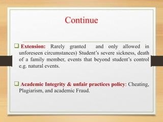 Continue
 Extension: Rarely granted and only allowed in
unforeseen circumstances) Student’s severe sickness, death
of a family member, events that beyond student’s control
e.g. natural events.
 Academic Integrity & unfair practices policy: Cheating,
Plagiarism, and academic Fraud.
 