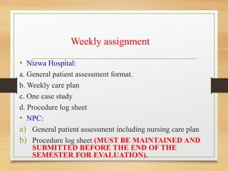 Weekly assignment
• Nizwa Hospital:
a. General patient assessment format.
b. Weekly care plan
c. One case study
d. Procedure log sheet
• NPC:
a) General patient assessment including nursing care plan
b) Procedure log sheet (MUST BE MAINTAINED AND
SUBMITTED BEFORE THE END OF THE
SEMESTER FOR EVALUATION).
 