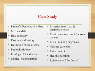 Case Study
• Patient’s Demographic data
• Medical data
• Health history
• Past medical history
• Definition of the disease
• Pathophysiology
• Etiology of the disease
• Clinical manifestation
• Investigations ( lab &
diagnostic tests)
• Treatment carried out for your
patient
• List of nursing diagnosis
• Nursing care plan
• Evidence (1)
• Health education
• References (APA format)
 