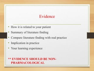 Evidence
• How it is related to your patient
• Summary of literature finding
• Compare literature finding with real practice
• Implication in practice
• Your learning experience
** EVIDENCE SHOULD BE NON-
PHARMACOLOGICAL
 