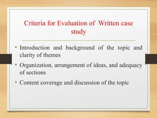 Criteria for Evaluation of Written case
study
• Introduction and background of the topic and
clarity of themes
• Organization, arrangement of ideas, and adequacy
of sections
• Content coverage and discussion of the topic
 