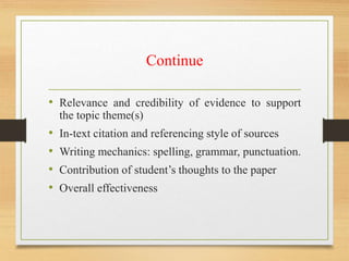 Continue
• Relevance and credibility of evidence to support
the topic theme(s)
• In-text citation and referencing style of sources
• Writing mechanics: spelling, grammar, punctuation.
• Contribution of student’s thoughts to the paper
• Overall effectiveness
 