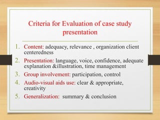 Criteria for Evaluation of case study
presentation
1. Content: adequacy, relevance , organization client
centeredness
2. Presentation: language, voice, confidence, adequate
explanation &illustration, time management
3. Group involvement: participation, control
4. Audio-visual aids use: clear & appropriate,
creativity
5. Generalization: summary & conclusion
 
