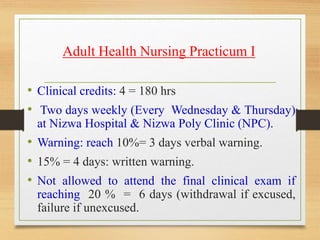 Adult Health Nursing Practicum I
• Clinical credits: 4 = 180 hrs
• Two days weekly (Every Wednesday & Thursday)
at Nizwa Hospital & Nizwa Poly Clinic (NPC).
• Warning: reach 10%= 3 days verbal warning.
• 15% = 4 days: written warning.
• Not allowed to attend the final clinical exam if
reaching 20 % = 6 days (withdrawal if excused,
failure if unexcused.
 