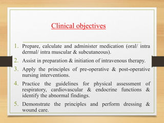 Clinical objectives
1. Prepare, calculate and administer medication (oral/ intra
dermal/ intra muscular & subcutaneous).
2. Assist in preparation & initiation of intravenous therapy.
3. Apply the principles of pre-operative & post-operative
nursing interventions.
4. Practice the guidelines for physical assessment of
respiratory, cardiovascular & endocrine functions &
identify the abnormal findings.
5. Demonstrate the principles and perform dressing &
wound care.
 