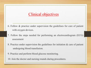 6. Follow & practice under supervision the guidelines for care of patient
with oxygen devices.
7. Follow the steps needed for performing an electrocardiogram (ECG)
assessment
8. Practice under supervision the guidelines for initiation & care of patient
undergoing blood transfusion.
9. Practice and perform blood glucose monitoring.
10. Join the doctor and nursing rounds during procedures.
Clinical objectives
 