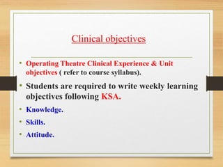 • Operating Theatre Clinical Experience & Unit
objectives ( refer to course syllabus).
• Students are required to write weekly learning
objectives following KSA.
• Knowledge.
• Skills.
• Attitude.
Clinical objectives
 