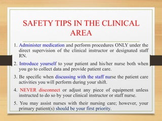 SAFETY TIPS IN THE CLINICAL
AREA
1. Administer medication and perform procedures ONLY under the
direct supervision of the clinical instructor or designated staff
RN.
2. Introduce yourself to your patient and his/her nurse both when
you go to collect data and provide patient care.
3. Be specific when discussing with the staff nurse the patient care
activities you will perform during your shift.
4. NEVER disconnect or adjust any piece of equipment unless
instructed to do so by your clinical instructor or staff nurse.
5. You may assist nurses with their nursing care; however, your
primary patient(s) should be your first priority.
 