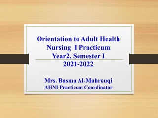 Orientation to Adult Health
Nursing I Practicum
Year2, Semester I
2021-2022
Mrs. Basma Al-Mahrouqi
AHNI Practicum Coordinator
 