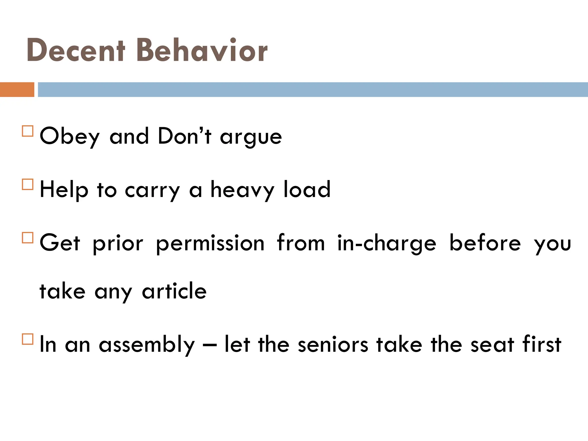 Decent Behavior
 Obey and Don’t argue
 Help to carry a heavy load
 Get prior permission from in-charge before you
take any article
 In an assembly – let the seniors take the seat first
 