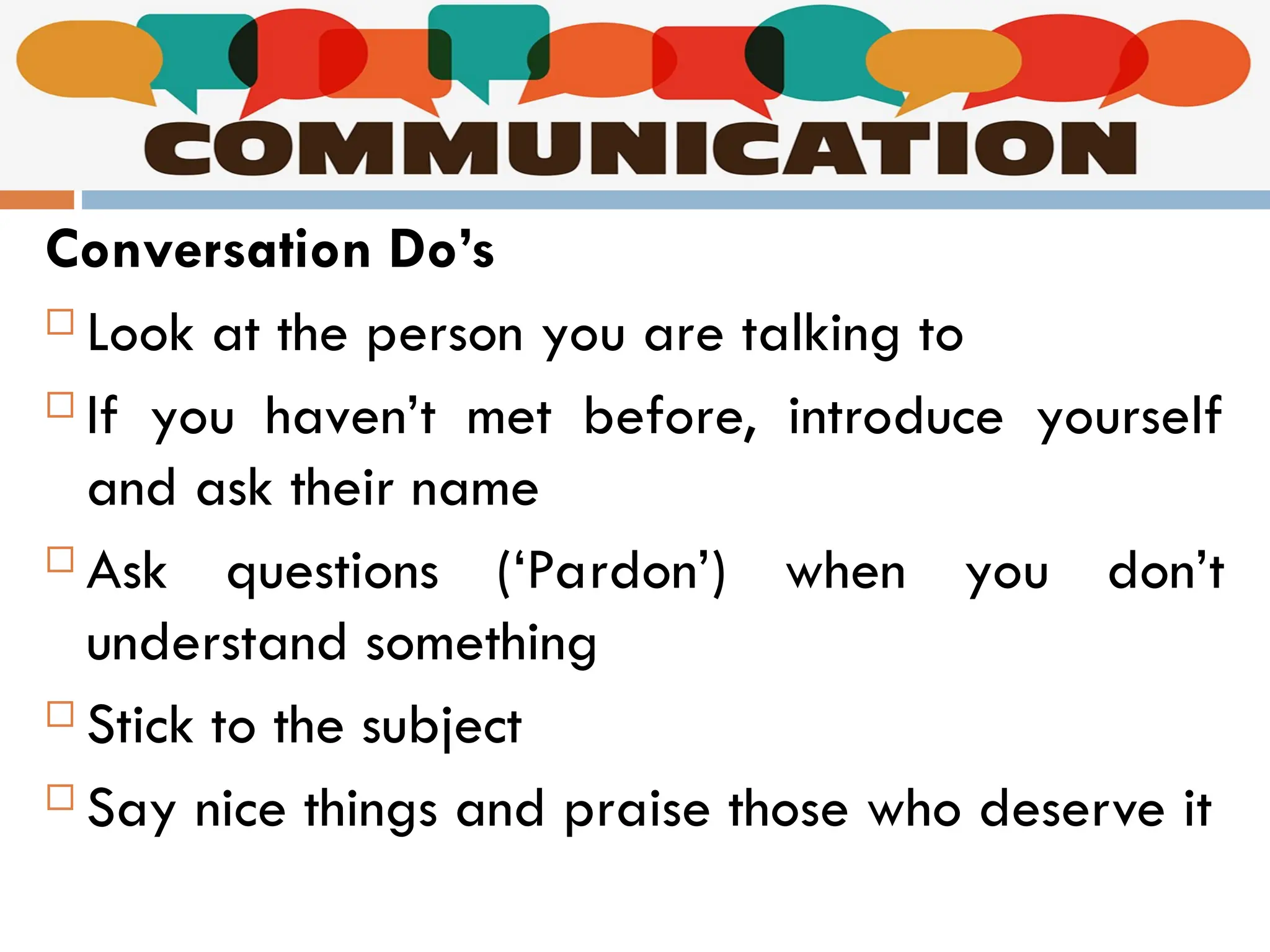 Communication
Conversation Do’s
 Look at the person you are talking to
 If you haven’t met before, introduce yourself
and ask their name
 Ask questions (‘Pardon’) when you don’t
understand something
 Stick to the subject
 Say nice things and praise those who deserve it
 