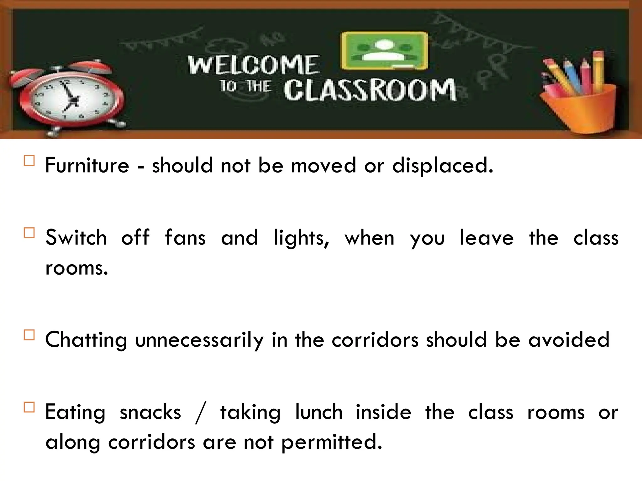  Furniture - should not be moved or displaced.
 Switch off fans and lights, when you leave the class
rooms.
 Chatting unnecessarily in the corridors should be avoided
 Eating snacks / taking lunch inside the class rooms or
along corridors are not permitted.
 