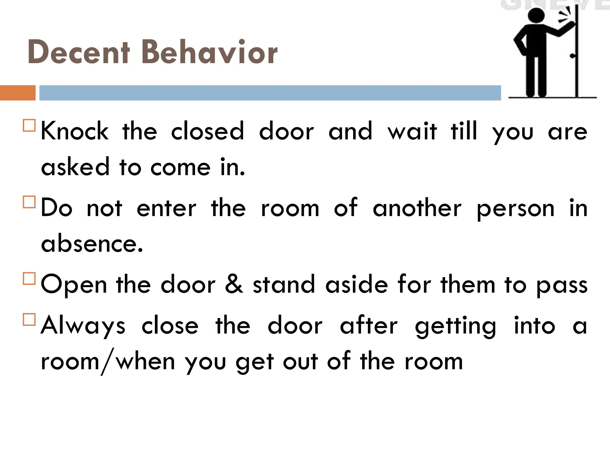 Decent Behavior
 Knock the closed door and wait till you are
asked to come in.
 Do not enter the room of another person in
absence.
 Open the door & stand aside for them to pass
 Always close the door after getting into a
room/when you get out of the room
 