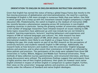ABSTRACT
ORIENTATION TO ENGLISH IN ENGLISH-MEDIUM INSTRUCTION UNIVERSITIES
Given that English has earned the status of being a global lingua franca due mostly to the
fast-moving processes of globalization and internationalization, the need for a working
knowledge of English is felt more strongly in numerous fields than ever before. One field
in which people aim to keep up with this movement towards English competency is higher
education (HE). Predominantly, the switch to English as the medium of instruction (EMI)
has recently become a phenomenon sweeping across HE institutions in non-English
speaking countries in particular. Seeing the growing number of universities adopting EMI,
a rich number of language researchers have initiated research on issues relating to EMI.
Some topics researchers have addressed up until now include but are not limited to
students’ learning experiences, lecturers’ teaching behaviours and experiences and
impacts of EMI on national languages and cultures. Yet, little research has been
undertaken on the linguistic aspect of EMI, which allows universities to recruit
international students most likely to use English as a lingua franca. With a view to
bridging this gap, this study reports on part of my PhD research on the perceptions of
university lecturers and students towards English in EMI settings. Additionally, the
research looks at how lecturers and students view the universities’ English language
policies and practices, and to what extent their orientations to English are informed by
these policies and practices. The participants of the study were sampled from three EMI
universities in Turkey: Bilkent, Bo aziçi and Middle East Technical Universities. Threeğ
methods of data collection (survey questionnaires, semi-structured interviews, and focus
group discussions) were utilized. The preliminary findings suggest that participants have
a highly positive view of their English proficiency; their goals are however more native
English oriented in respect of written English in comparison to spoken English. Further,
their views on the universities’ language policies and practices are multifarious, but
mostly under the influence of Standard and native English ideologies.
 