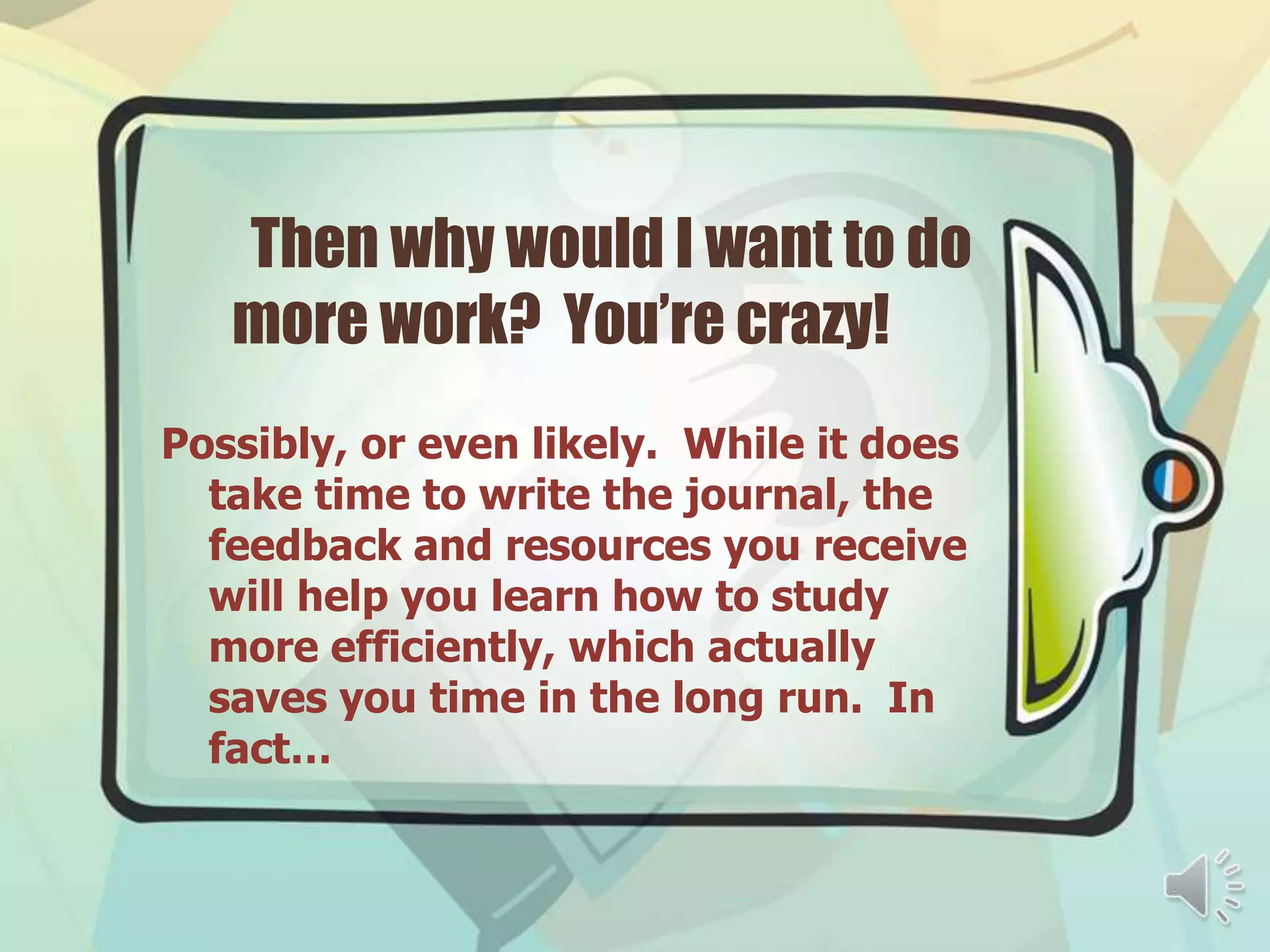 Then why would I want to do
   more work? You’re crazy!
Possibly, or even likely. While it does
  take time to write the journal, the
  feedback and resources you receive
  will help you learn how to study
  more efficiently, which actually
  saves you time in the long run. In
  fact…
 