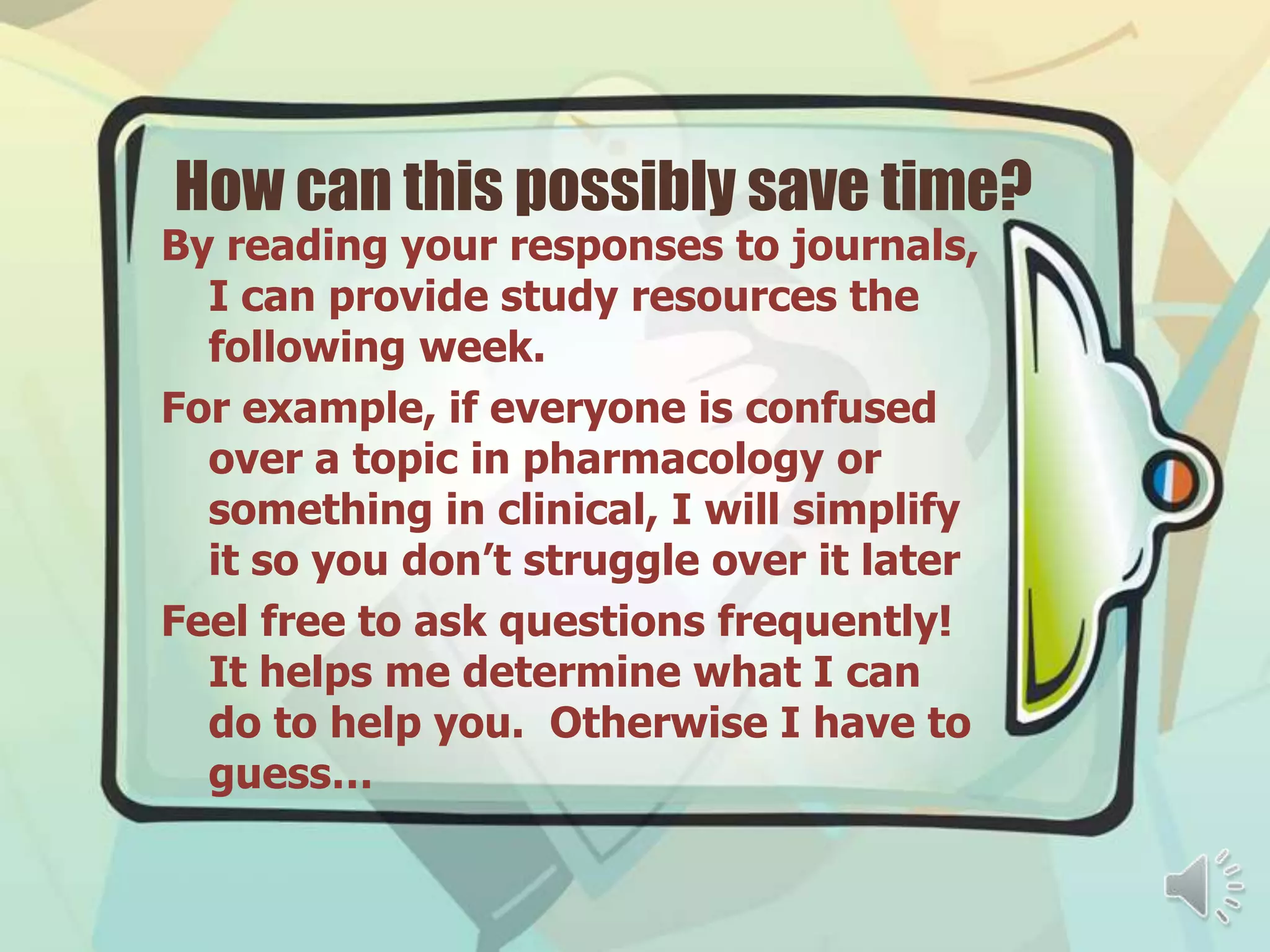 How can this possibly save time?
By reading your responses to journals,
  I can provide study resources the
  following week.
For example, if everyone is confused
  over a topic in pharmacology or
  something in clinical, I will simplify
  it so you don’t struggle over it later
Feel free to ask questions frequently!
  It helps me determine what I can
  do to help you. Otherwise I have to
  guess…
 