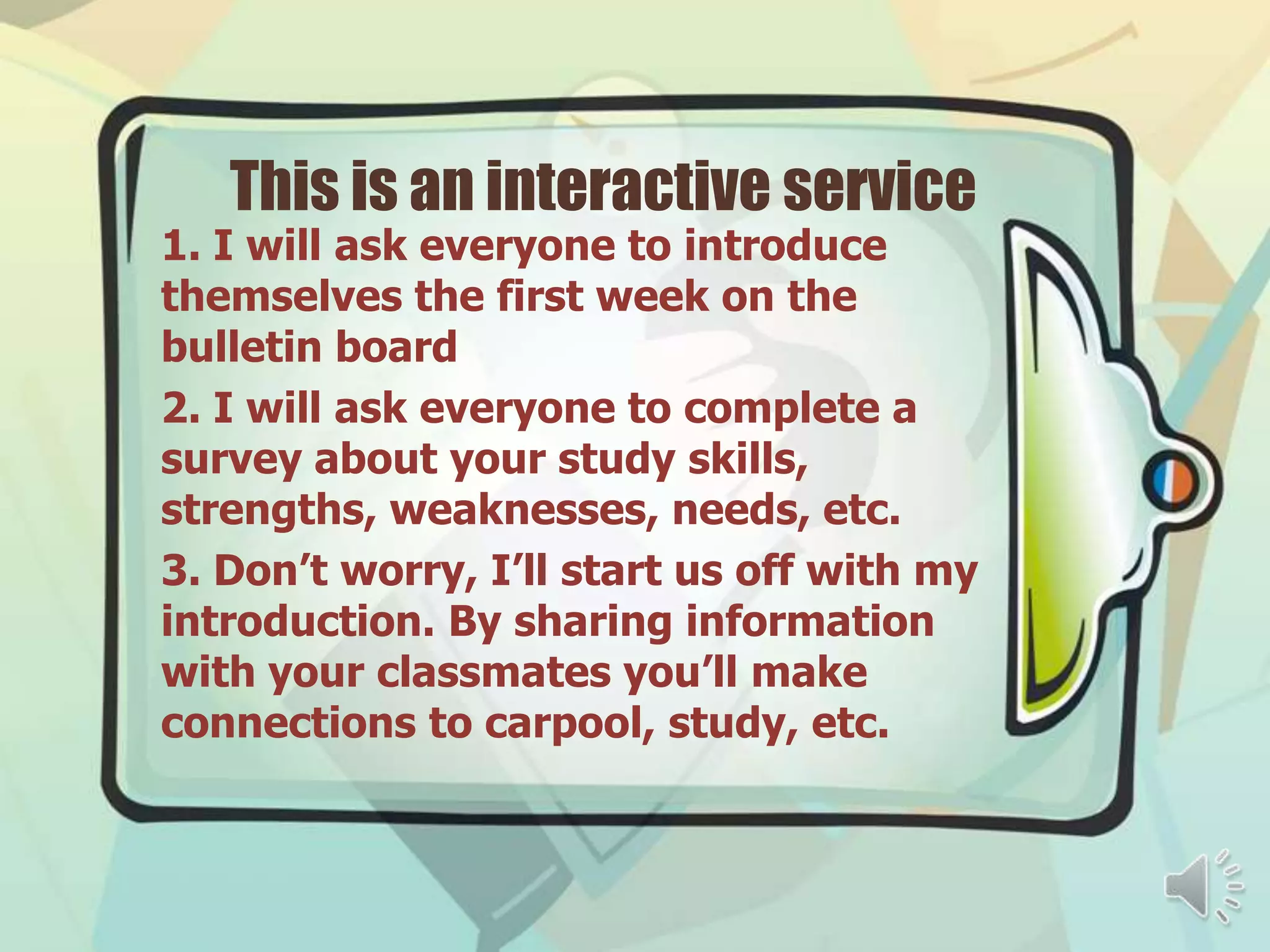 This is an interactive service
1. I will ask everyone to introduce
themselves the first week on the
bulletin board
2. I will ask everyone to complete a
survey about your study skills,
strengths, weaknesses, needs, etc.
3. Don’t worry, I’ll start us off with my
introduction. By sharing information
with your classmates you’ll make
connections to carpool, study, etc.
 