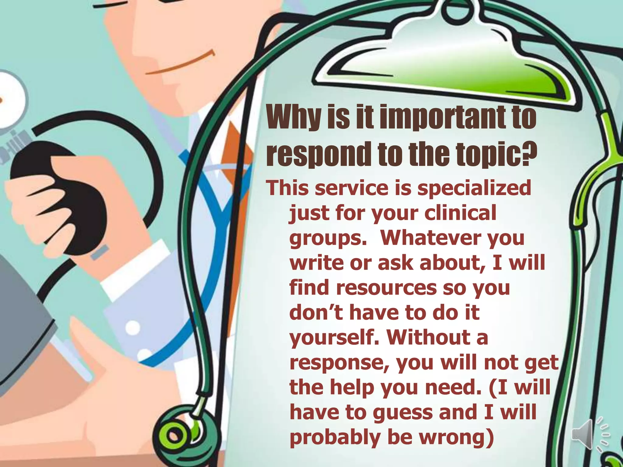 Why is it important to
respond to the topic?
This service is specialized
  just for your clinical
  groups. Whatever you
  write or ask about, I will
  find resources so you
  don’t have to do it
  yourself. Without a
  response, you will not get
  the help you need. (I will
  have to guess and I will
  probably be wrong)
 