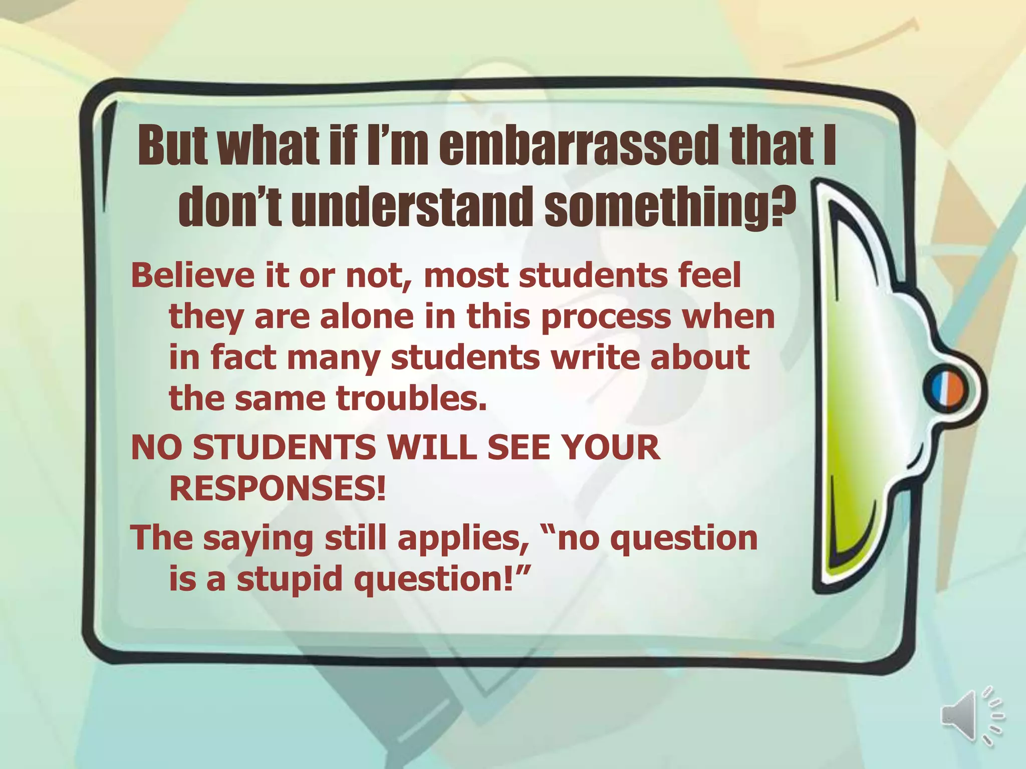 But what if I’m embarrassed that I
 don’t understand something?
Believe it or not, most students feel
  they are alone in this process when
  in fact many students write about
  the same troubles.
NO STUDENTS WILL SEE YOUR
  RESPONSES!
The saying still applies, “no question
  is a stupid question!”
 