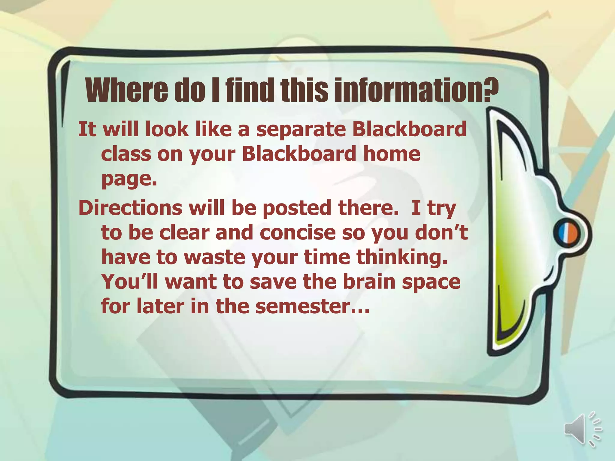 Where do I find this information?
It will look like a separate Blackboard
   class on your Blackboard home
   page.
Directions will be posted there. I try
   to be clear and concise so you don’t
   have to waste your time thinking.
   You’ll want to save the brain space
   for later in the semester…
 