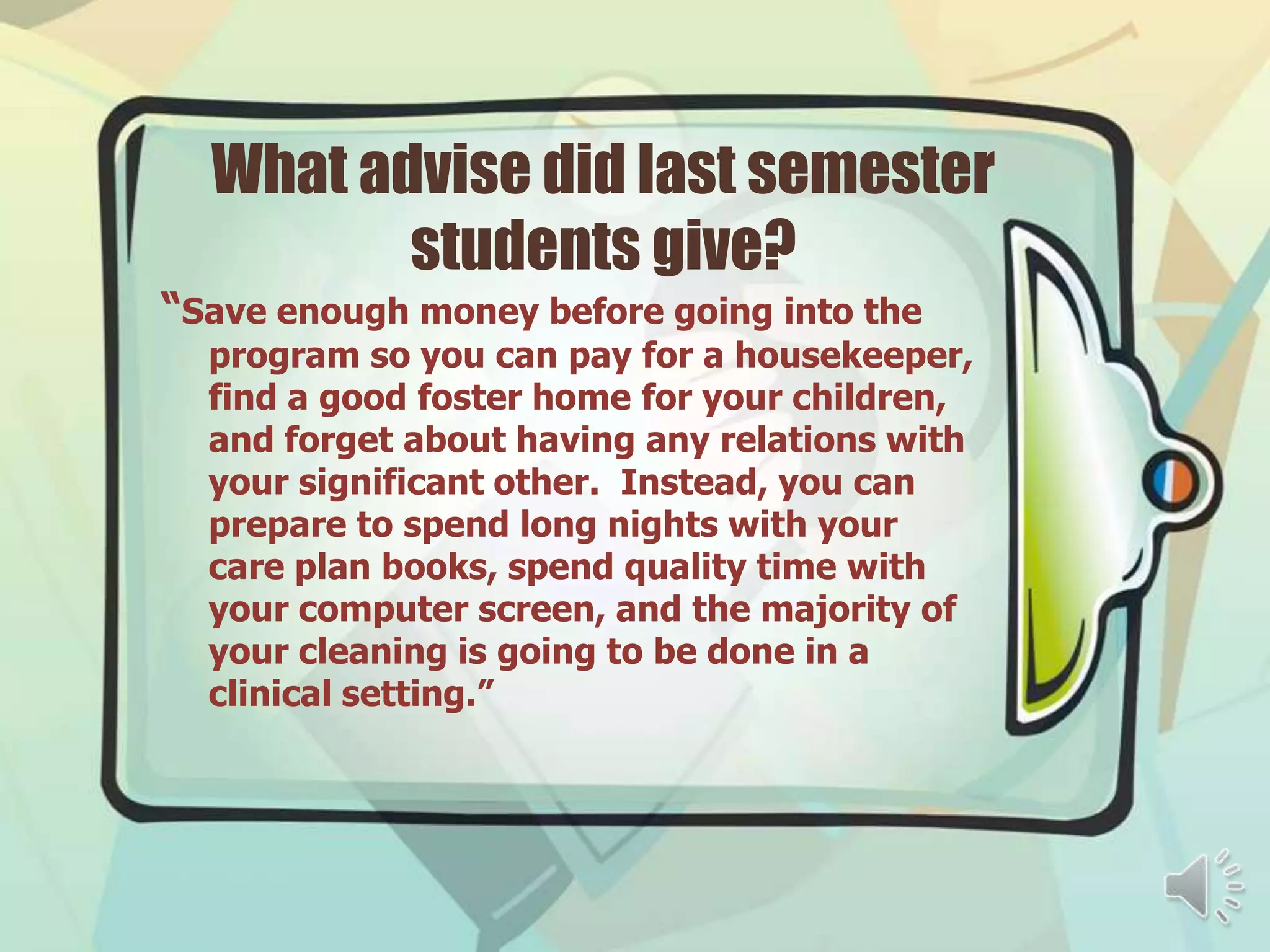 What advise did last semester
         students give?
“Save enough money before going into the
  program so you can pay for a housekeeper,
  find a good foster home for your children,
  and forget about having any relations with
  your significant other. Instead, you can
  prepare to spend long nights with your
  care plan books, spend quality time with
  your computer screen, and the majority of
  your cleaning is going to be done in a
  clinical setting.”
 