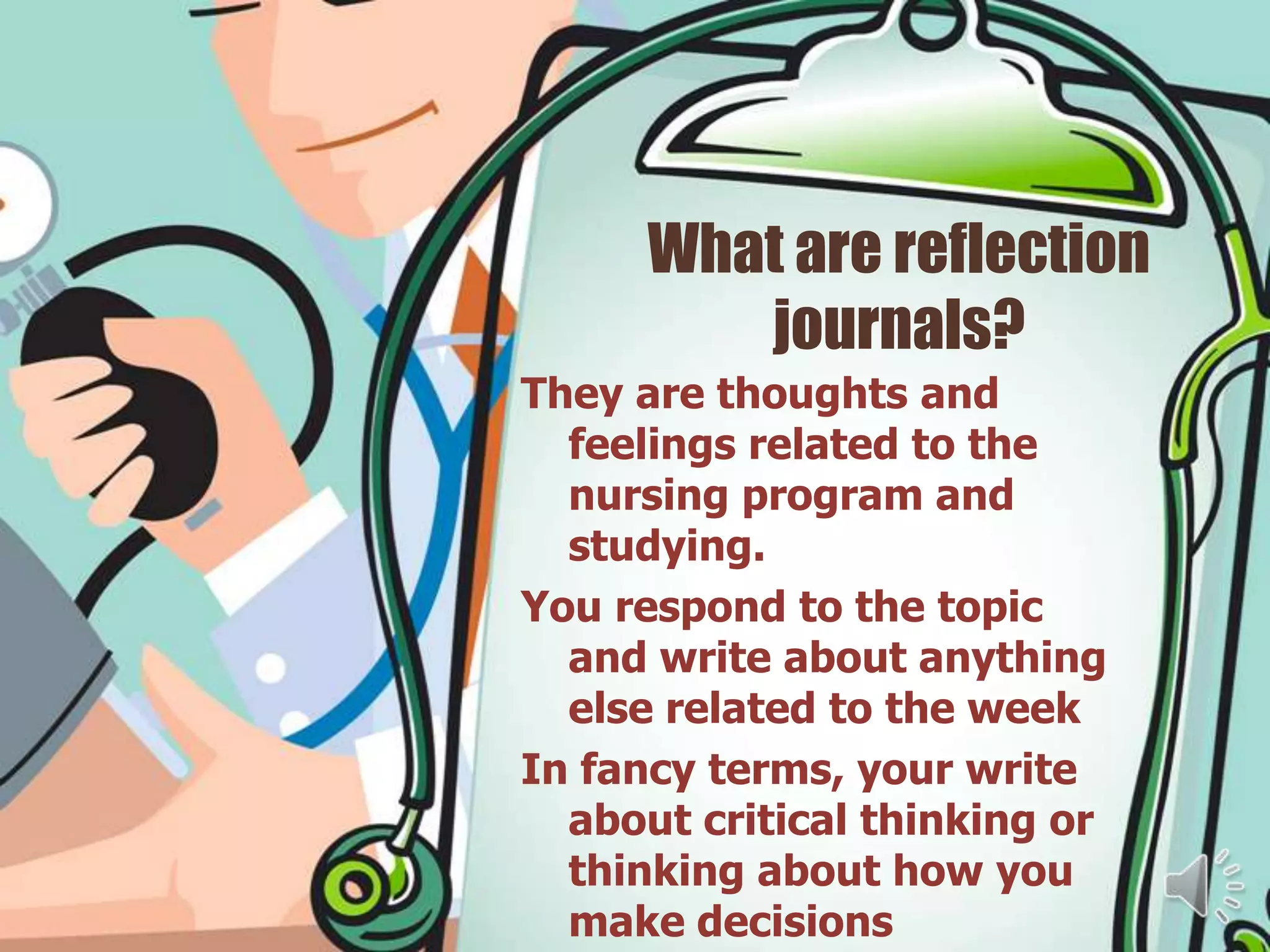 What are reflection
         journals?
They are thoughts and
  feelings related to the
  nursing program and
  studying.
You respond to the topic
  and write about anything
  else related to the week
In fancy terms, your write
  about critical thinking or
  thinking about how you
  make decisions
 
