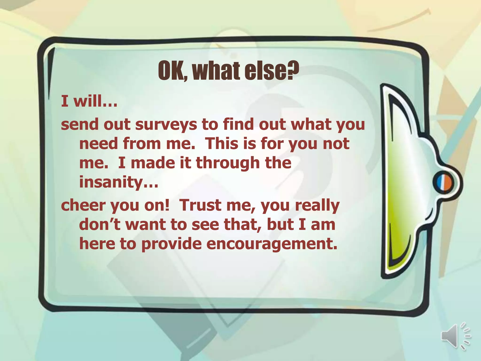 OK, what else?
I will…
send out surveys to find out what you
  need from me. This is for you not
  me. I made it through the
  insanity…
cheer you on! Trust me, you really
  don’t want to see that, but I am
  here to provide encouragement.
 
