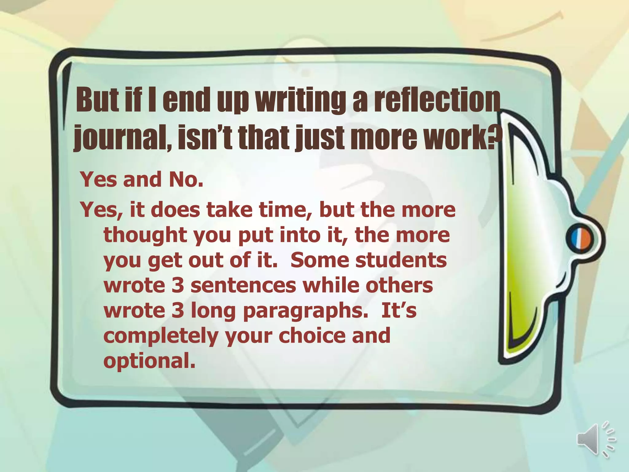 But if I end up writing a reflection
journal, isn’t that just more work?
Yes and No.
Yes, it does take time, but the more
  thought you put into it, the more
  you get out of it. Some students
  wrote 3 sentences while others
  wrote 3 long paragraphs. It’s
  completely your choice and
  optional.
 