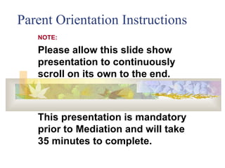 Parent Orientation Instructions NOTE: Please allow this slide show presentation to continuously scroll on its own to the end.  This presentation is mandatory prior to Mediation and will take 35 minutes to complete. 