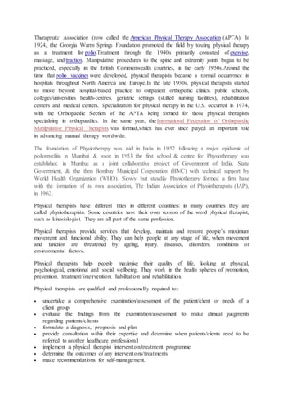 Therapeutic Association (now called the American Physical Therapy Association (APTA). In
1924, the Georgia Warm Springs Foundation promoted the field by touting physical therapy
as a treatment for polio.Treatment through the 1940s primarily consisted of exercise,
massage, and traction. Manipulative procedures to the spine and extremity joints began to be
practiced, especially in the British Commonwealth countries, in the early 1950s.Around the
time that polio vaccines were developed, physical therapists became a normal occurrence in
hospitals throughout North America and Europe.In the late 1950s, physical therapists started
to move beyond hospital-based practice to outpatient orthopedic clinics, public schools,
colleges/universities health-centres, geriatric settings (skilled nursing facilities), rehabilitation
centers and medical centers. Specialization for physical therapy in the U.S. occurred in 1974,
with the Orthopaedic Section of the APTA being formed for those physical therapists
specializing in orthopaedics. In the same year, the International Federation of Orthopaedic
Manipulative Physical Therapists was formed,which has ever since played an important role
in advancing manual therapy worldwide.
The foundation of Physiotherapy was laid in India in 1952 following a major epidemic of
poliomyelitis in Mumbai & soon in 1953 the first school & centre for Physiotherapy was
established in Mumbai as a joint collaborative project of Government of India, State
Government, & the then Bombay Municipal Corporation (BMC) with technical support by
World Health Organization (WHO). Slowly but steadily Physiotherapy formed a firm base
with the formation of its own association, The Indian Association of Physiotherapists (IAP),
in 1962.
Physical therapists have different titles in different countries: in many countries they are
called physiotherapists. Some countries have their own version of the word physical therapist,
such as kinesiologist. They are all part of the same profession.
Physical therapists provide services that develop, maintain and restore people’s maximum
movement and functional ability. They can help people at any stage of life, when movement
and function are threatened by ageing, injury, diseases, disorders, conditions or
environmental factors.
Physical therapists help people maximise their quality of life, looking at physical,
psychological, emotional and social wellbeing. They work in the health spheres of promotion,
prevention, treatment/intervention, habilitation and rehabilitation.
Physical therapists are qualified and professionally required to:
 undertake a comprehensive examination/assessment of the patient/client or needs of a
client group
 evaluate the findings from the examination/assessment to make clinical judgments
regarding patients/clients
 formulate a diagnosis, prognosis and plan
 provide consultation within their expertise and determine when patients/clients need to be
referred to another healthcare professional
 implement a physical therapist intervention/treatment programme
 determine the outcomes of any interventions/treatments
 make recommendations for self-management.
 