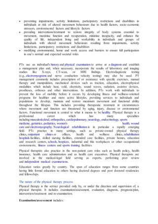  preventing impairments, activity limitations, participatory restrictions and disabilities in
individuals at risk of altered movement behaviours due to health factors, socio-economic
stressors, environmental factors and lifestyle factors
 providing interventions/treatment to restore integrity of body systems essential to
movement, maximise function and recuperation, minimise incapacity, and enhance the
quality of life, independent living and workability in individuals and groups of
individuals with altered movement behaviours resulting from impairments, activity
limitations, participatory restrictions and disabilities
 modifying environmental, home and work access and barriers to ensure full participation
in one’s normal and expected societal roles
PTs use an individual's history and physical examination to arrive at a diagnosis and establish
a management plan and, when necessary, incorporate the results of laboratory and imaging
studies like X-rays, CT-scan, or MRI findings. Electrodiagnostic testing
(e.g., electromyograms and nerve conduction velocity testing) may also be used. PT
management commonly includes prescription of or assistance with specific exercises, manual
therapy and manipulation, mechanical devices such as traction, education, electrophysical
modalities which include heat, cold, electricity, sound waves, radiation, assistive devices,
prostheses, orthoses and other interventions. In addition, PTs work with individuals to
prevent the loss of mobility before it occurs by developing fitness and wellness-oriented
programs for healthier and more active lifestyles, providing services to individuals and
populations to develop, maintain and restore maximum movement and functional ability
throughout the lifespan. This includes providing therapeutic treatment in circumstances
where movement and function are threatened by aging, injury, disease or environmental
factors. Functional movement is central to what it means to be healthy. Physical therapy is a
professional career which has many specialties
including musculoskeletal, orthopedics, cardiopulmonary, neurology, endocrinology, sports
medicine, geriatrics, pediatrics, women's health, wound
care and electromyography. Neurological rehabilitation is in particular a rapidly emerging
field. PTs practice in many settings, such as private-owned physical therapy
clinics, outpatient clinics or offices, health and wellness clinics, rehabilitation
hospitals facilities, skilled nursing facilities, extended care facilities, private homes, education
and research centers, schools, hospices, industrial and this workplaces or other occupational
environments, fitness centers and sports training facilities.
Physical therapists also practice in the non-patient care roles such as health policy, health
insurance, health care administration and as health care executives. Physical therapists are
involved in the medical-legal field serving as experts, performing peer review
and independent medical examinations.
Education varies greatly by country. The span of education ranges from some countries
having little formal education to others having doctoral degrees and post doctoral residencies
and fellowships.
The nature of the physical therapy process
Physical therapy is the service provided only by, or under the direction and supervision of, a
physical therapist. It includes examination/assessment, evaluation, diagnosis, prognosis/plan,
intervention/treatment and re-examination.
Examination/assessment includes:
 
