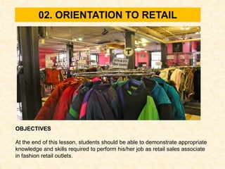 02. ORIENTATION TO RETAIL
OBJECTIVES
At the end of this lesson, students should be able to demonstrate appropriate
knowledge and skills required to perform his/her job as retail sales associate
in fashion retail outlets.
 