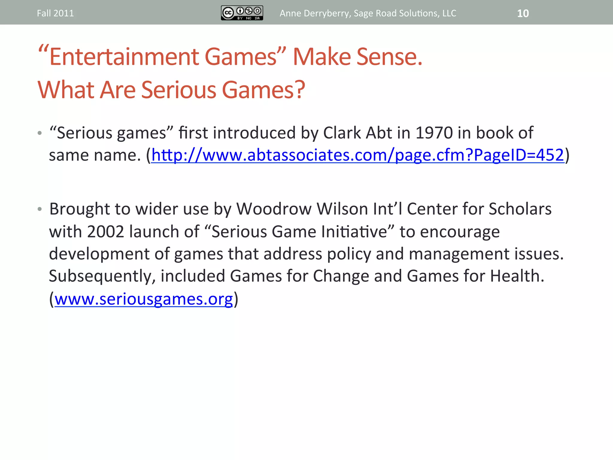 Fall	
  2011	
                                   Anne	
  Derryberry,	
  Sage	
  Road	
  Solu@ons,	
  LLC	
     10	
  



“Entertainment	
  Games”	
  Make	
  Sense.	
  	
  
What	
  Are	
  Serious	
  Games?	
  
•  “Serious	
  games”	
  ﬁrst	
  introduced	
  by	
  Clark	
  Abt	
  in	
  1970	
  in	
  book	
  of	
  
       same	
  name.	
  (hRp://www.abtassociates.com/page.cfm?PageID=452)	
  	
  
	
  
•  Brought	
  to	
  wider	
  use	
  by	
  Woodrow	
  Wilson	
  Int’l	
  Center	
  for	
  Scholars	
  
       with	
  2002	
  launch	
  of	
  “Serious	
  Game	
  Ini@a@ve”	
  to	
  encourage	
  
       development	
  of	
  games	
  that	
  address	
  policy	
  and	
  management	
  issues.	
  
       Subsequently,	
  included	
  Games	
  for	
  Change	
  and	
  Games	
  for	
  Health.	
  
       (www.seriousgames.org)	
  
 