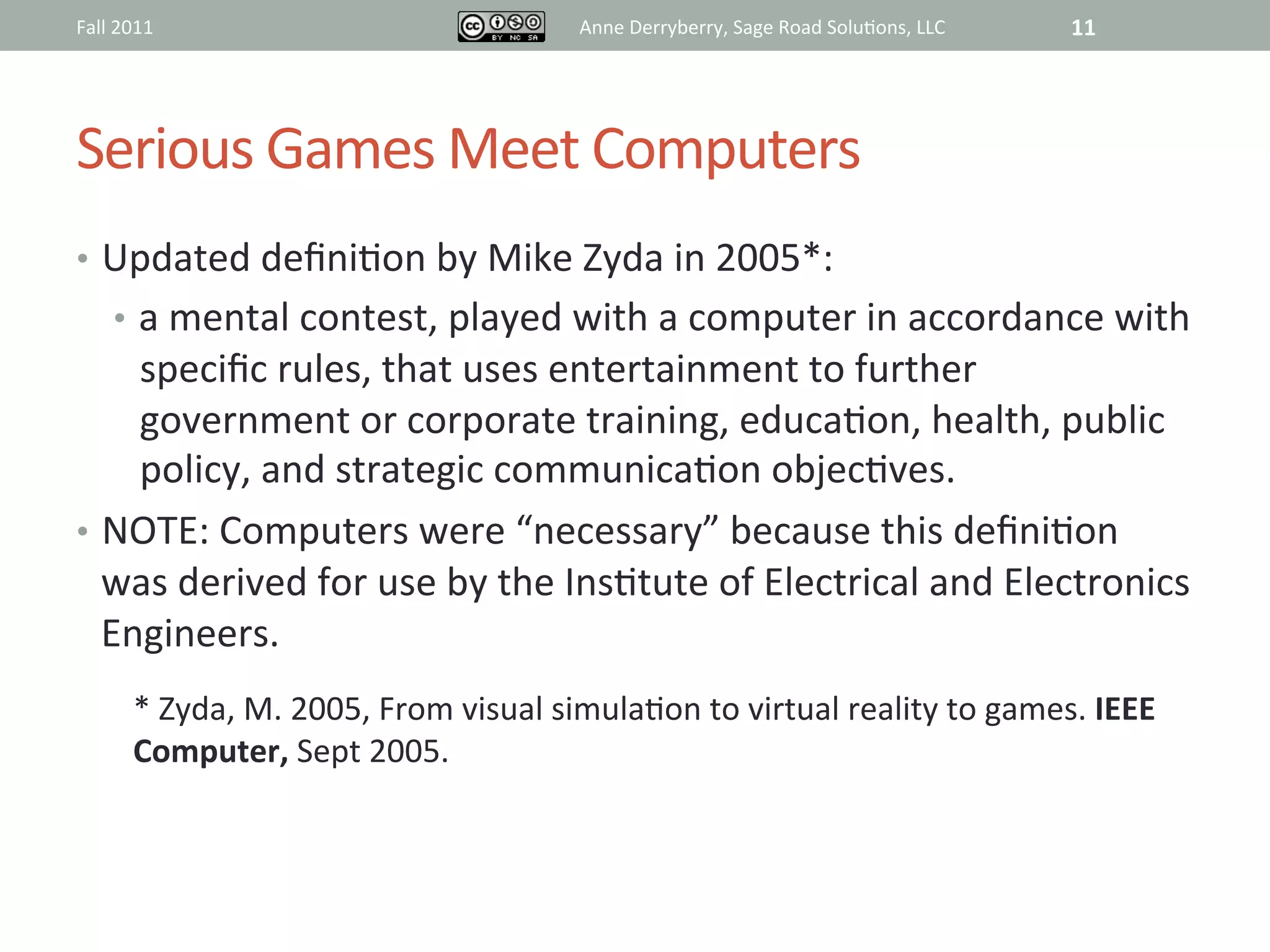 Fall	
  2011	
                                             Anne	
  Derryberry,	
  Sage	
  Road	
  Solu@ons,	
  LLC	
     11	
  




Serious	
  Games	
  Meet	
  Computers	
  
•  Updated	
  deﬁni@on	
  by	
  Mike	
  Zyda	
  in	
  2005*:	
  	
  
       •  a	
  mental	
  contest,	
  played	
  with	
  a	
  computer	
  in	
  accordance	
  with	
  
     speciﬁc	
  rules,	
  that	
  uses	
  entertainment	
  to	
  further	
  
     government	
  or	
  corporate	
  training,	
  educa@on,	
  health,	
  public	
  
     policy,	
  and	
  strategic	
  communica@on	
  objec@ves.	
  
•  NOTE:	
  Computers	
  were	
  “necessary”	
  because	
  this	
  deﬁni@on	
  
   was	
  derived	
  for	
  use	
  by	
  the	
  Ins@tute	
  of	
  Electrical	
  and	
  Electronics	
  
   Engineers.	
  
           *	
  Zyda,	
  M.	
  2005,	
  From	
  visual	
  simula@on	
  to	
  virtual	
  reality	
  to	
  games.	
  IEEE	
  
           Computer,	
  Sept	
  2005.	
  	
  
           	
  
 