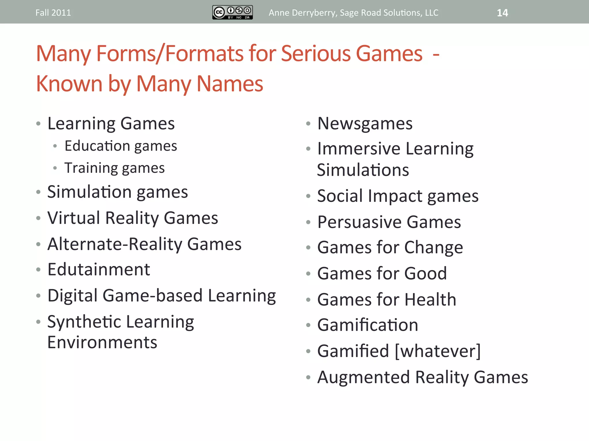Fall	
  2011	
                         Anne	
  Derryberry,	
  Sage	
  Road	
  Solu@ons,	
  LLC	
     14	
  


Many	
  Forms/Formats	
  for	
  Serious	
  Games	
  	
  -­‐	
  	
  	
  
Known	
  by	
  Many	
  Names	
  
•  Learning	
  Games	
                             •  Newsgames	
  
    •  Educa@on	
  games	
                         •  Immersive	
  Learning	
  
    •  Training	
  games	
                            Simula@ons	
  
•  Simula@on	
  games	
                            •  Social	
  Impact	
  games	
  
•  Virtual	
  Reality	
  Games	
                   •  Persuasive	
  Games	
  
•  Alternate-­‐Reality	
  Games	
                  •  Games	
  for	
  Change	
  
•  Edutainment	
                                   •  Games	
  for	
  Good	
  
•  Digital	
  Game-­‐based	
  Learning	
           •  Games	
  for	
  Health	
  
•  Synthe@c	
  Learning	
                          •  Gamiﬁca@on	
  
    Environments	
                                 •  Gamiﬁed	
  [whatever]	
  
                                                   •  Augmented	
  Reality	
  Games	
  


                                                   	
  
 
