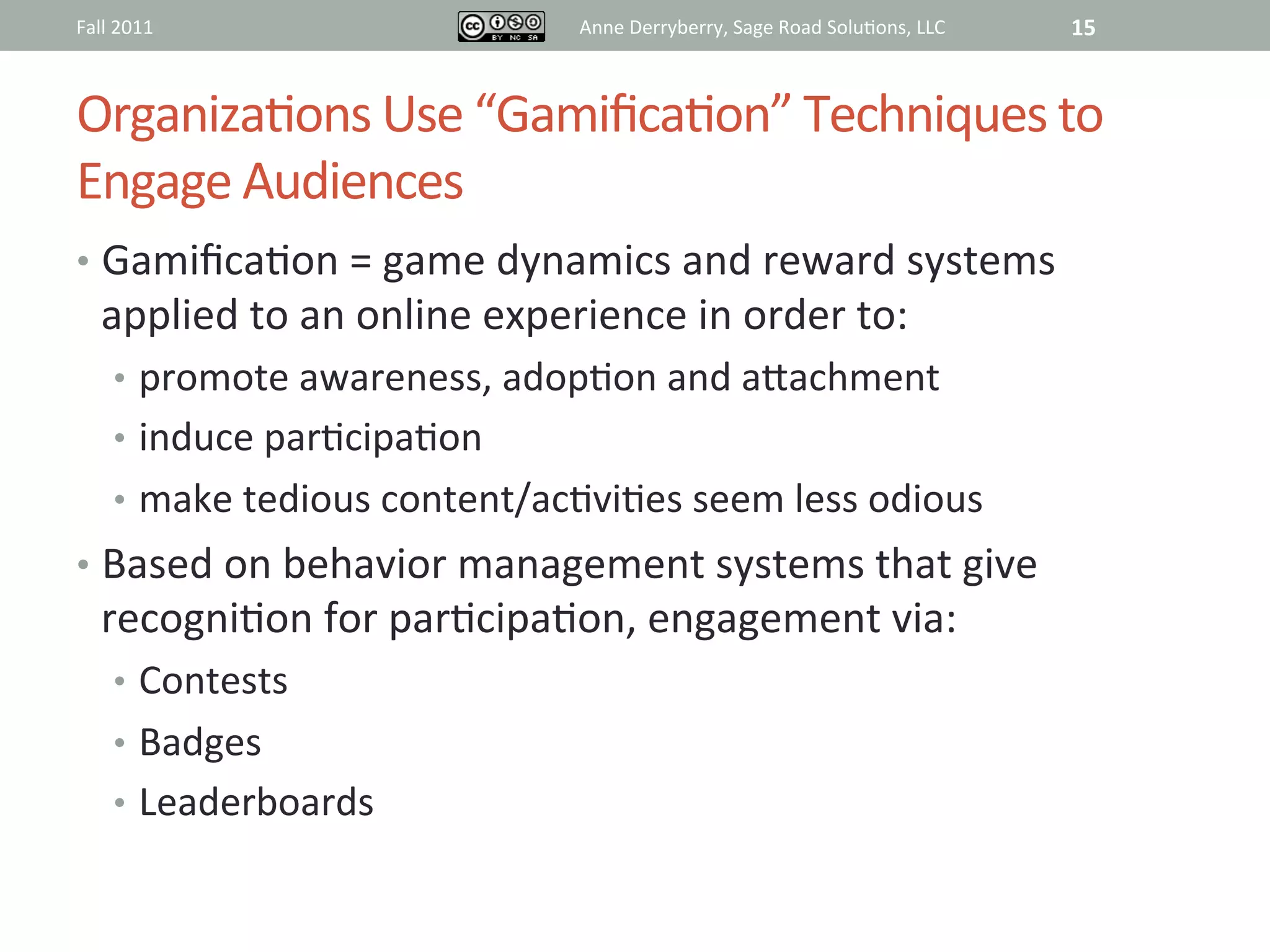 Fall	
  2011	
                              Anne	
  Derryberry,	
  Sage	
  Road	
  Solu@ons,	
  LLC	
     15	
  


Organiza@ons	
  Use	
  “Gamiﬁca@on”	
  Techniques	
  to	
  
Engage	
  Audiences	
  	
  	
  
•  Gamiﬁca@on	
  =	
  game	
  dynamics	
  and	
  reward	
  systems	
  
    applied	
  to	
  an	
  online	
  experience	
  in	
  order	
  to:	
  
       •  promote	
  awareness,	
  adop@on	
  and	
  aRachment	
  
       •  induce	
  par@cipa@on	
  
       •  make	
  tedious	
  content/ac@vi@es	
  seem	
  less	
  odious	
  
•  Based	
  on	
  behavior	
  management	
  systems	
  that	
  give	
  
    recogni@on	
  for	
  par@cipa@on,	
  engagement	
  via:	
  
       •  Contests	
  
       •  Badges	
  
       •  Leaderboards	
  
 