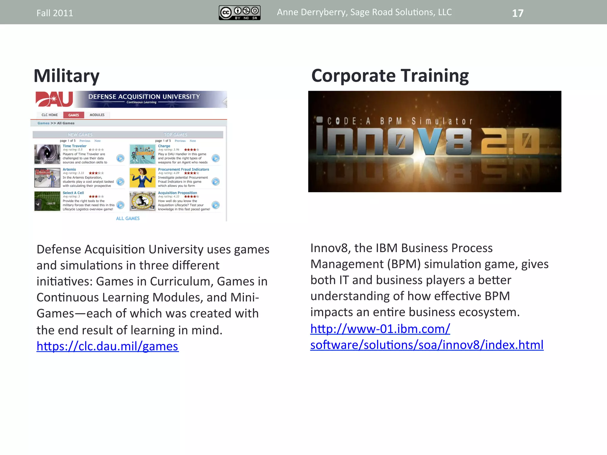 Fall	
  2011	
                                                    Anne	
  Derryberry,	
  Sage	
  Road	
  Solu@ons,	
  LLC	
     17	
  




	
  Military	
                                                                Corporate	
  Training	
  


                                                                                       	
  
                                                                                       	
  
                                                                                       	
  
                                                                                       	
  
 Defense	
  Acquisi@on	
  University	
  uses	
  games	
                       Innov8,	
  the	
  IBM	
  Business	
  Process	
  
                                                                                      	
  
 and	
  simula@ons	
  in	
  three	
  diﬀerent	
                               Management	
  (BPM)	
  simula@on	
  game,	
  gives	
  
 ini@a@ves:	
  Games	
  in	
  Curriculum,	
  Games	
  in	
                    both	
  IT	
  and	
  business	
  players	
  a	
  beRer	
  
 Con@nuous	
  Learning	
  Modules,	
  and	
  Mini-­‐                          understanding	
  of	
  how	
  eﬀec@ve	
  BPM	
  
 Games—each	
  of	
  which	
  was	
  created	
  with	
                        impacts	
  an	
  en@re	
  business	
  ecosystem.	
  
 the	
  end	
  result	
  of	
  learning	
  in	
  mind.	
  	
                  hRp://www-­‐01.ibm.com/	
  
 hRps://clc.dau.mil/games	
                                                   sojware/solu@ons/soa/innov8/index.html	
  




                                               Anne	
  Derryberry,	
  Sage	
  Road	
  Solu@ons,	
  LLC	
  
 