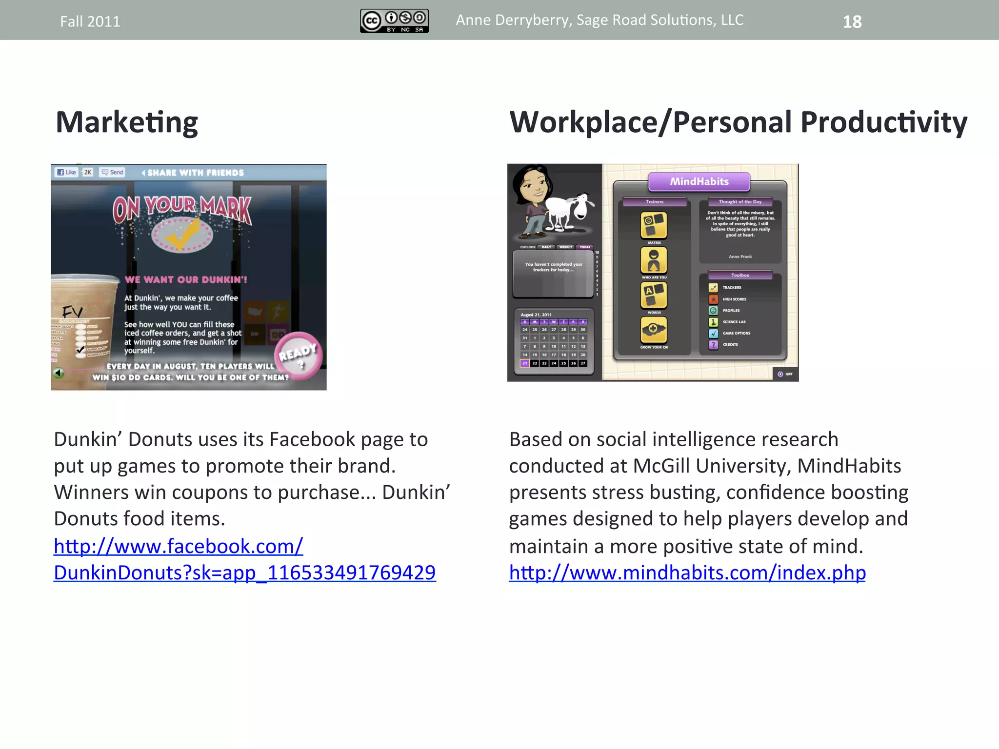 Fall	
  2011	
                                               Anne	
  Derryberry,	
  Sage	
  Road	
  Solu@ons,	
  LLC	
     18	
  




MarkeAng	
                                                             Workplace/Personal	
  ProducAvity	
  
	
                                                                     	
  
	
                                                                     	
  
	
                                                                     	
  
	
                                                                     	
  
	
                                                                     	
  
	
                                                                     	
  
	
                                                                     	
  
	
                                                                     	
  
Dunkin’	
  Donuts	
  uses	
  its	
  Facebook	
  page	
  to	
           Based	
  on	
  social	
  intelligence	
  research	
  
put	
  up	
  games	
  to	
  promote	
  their	
  brand.	
               conducted	
  at	
  McGill	
  University,	
  MindHabits	
  
Winners	
  win	
  coupons	
  to	
  purchase...	
  Dunkin’	
            presents	
  stress	
  bus@ng,	
  conﬁdence	
  boos@ng	
  
Donuts	
  food	
  items.	
                                             games	
  designed	
  to	
  help	
  players	
  develop	
  and	
  
hRp://www.facebook.com/	
                                              maintain	
  a	
  more	
  posi@ve	
  state	
  of	
  mind.	
  
DunkinDonuts?sk=app_116533491769429	
  	
                              hRp://www.mindhabits.com/index.php	
  
 