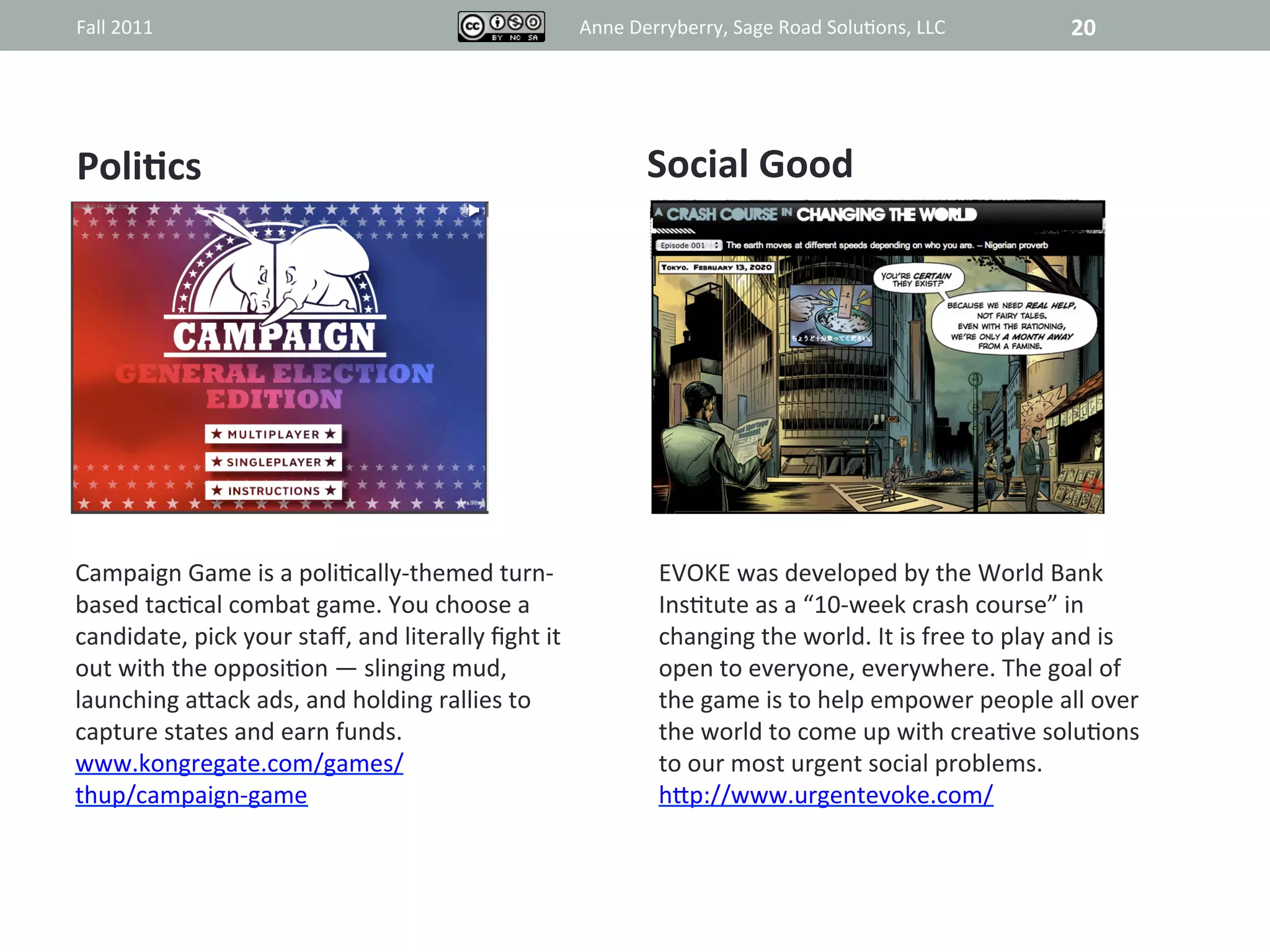 Fall	
  2011	
                                                              Anne	
  Derryberry,	
  Sage	
  Road	
  Solu@ons,	
  LLC	
                   20	
  




PoliAcs	
                                                                             Social	
  Good	
  

                                                                                                 	
  
                                                                                                 	
  
                                                                                                 	
  
                                                                                                 	
  
                                                                                                 	
  
                                                                                                 	
  
                                                                                                 	
  
                                                                                                 	
  
                                                                                                 	
  
                                                                                                 	
  
Campaign	
  Game	
  is	
  a	
  poli@cally-­‐themed	
  turn-­‐                           EVOKE	
  was	
  developed	
  by	
  the	
  World	
  Bank	
  
based	
  tac@cal	
  combat	
  game.	
  You	
  choose	
  a	
                             Ins@tute	
  as	
  a	
  “10-­‐week	
  crash	
  course”	
  in	
  
candidate,	
  pick	
  your	
  staﬀ,	
  and	
  literally	
  ﬁght	
  it	
                 changing	
  the	
  world.	
  It	
  is	
  free	
  to	
  play	
  and	
  is	
  
out	
  with	
  the	
  opposi@on	
  —	
  slinging	
  mud,	
                              open	
  to	
  everyone,	
  everywhere.	
  The	
  goal	
  of	
  
launching	
  aRack	
  ads,	
  and	
  holding	
  rallies	
  to	
                         the	
  game	
  is	
  to	
  help	
  empower	
  people	
  all	
  over	
  
capture	
  states	
  and	
  earn	
  funds.	
                                            the	
  world	
  to	
  come	
  up	
  with	
  crea@ve	
  solu@ons	
  
www.kongregate.com/games/	
                                                             to	
  our	
  most	
  urgent	
  social	
  problems.	
  	
  
thup/campaign-­‐game	
                                                                  hRp://www.urgentevoke.com/	
  
 