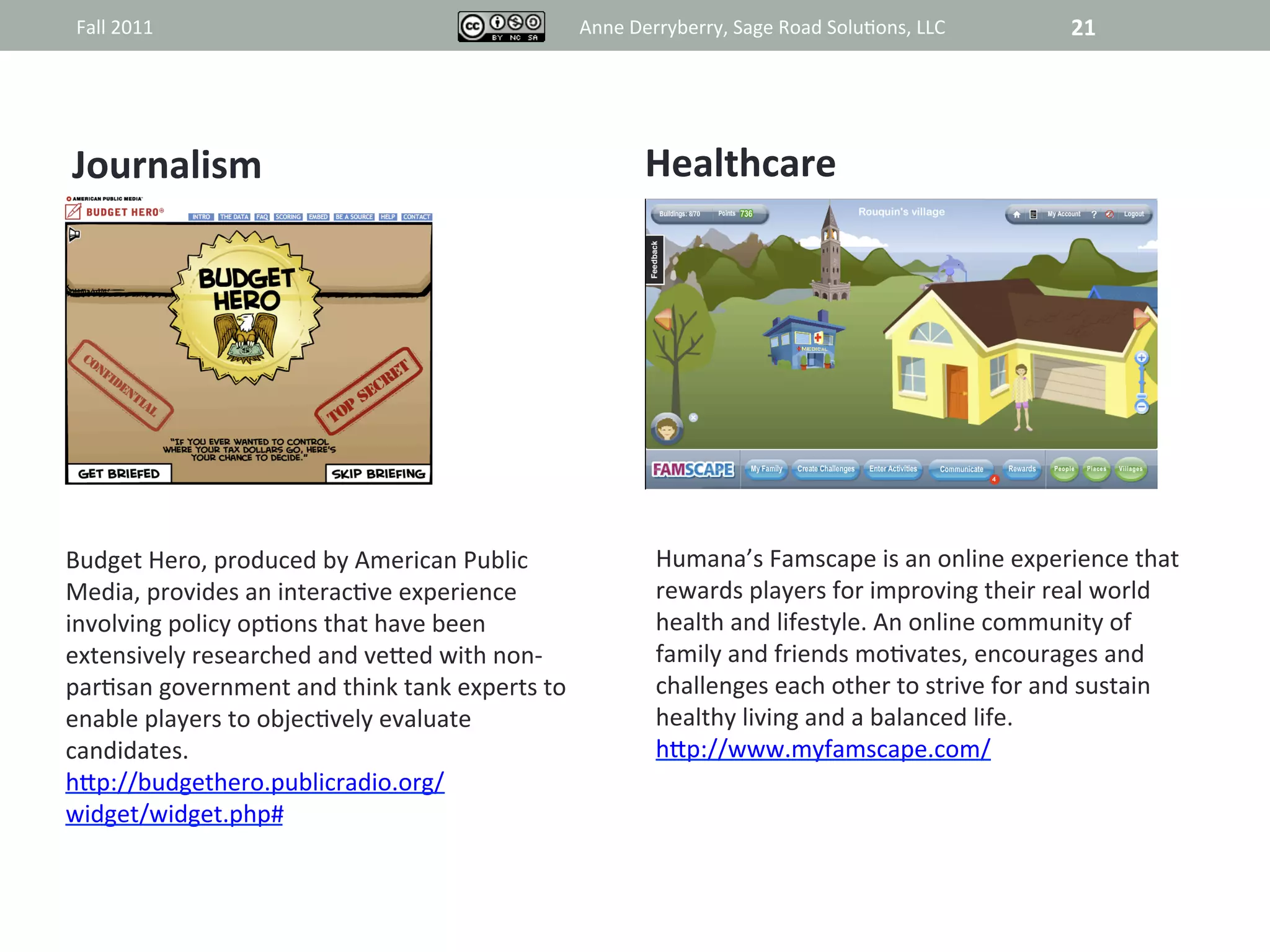 Fall	
  2011	
                                                      Anne	
  Derryberry,	
  Sage	
  Road	
  Solu@ons,	
  LLC	
           21	
  




Journalism	
                                                                   Healthcare	
  



                                                                                           	
  




Budget	
  Hero,	
  produced	
  by	
  American	
  Public	
                        Humana’s	
  Famscape	
  is	
  an	
  online	
  experience	
  that	
  
Media,	
  provides	
  an	
  interac@ve	
  experience	
                           rewards	
  players	
  for	
  improving	
  their	
  real	
  world	
  
involving	
  policy	
  op@ons	
  that	
  have	
  been	
                          health	
  and	
  lifestyle.	
  An	
  online	
  community	
  of	
  
extensively	
  researched	
  and	
  veRed	
  with	
  non-­‐                      family	
  and	
  friends	
  mo@vates,	
  encourages	
  and	
  
par@san	
  government	
  and	
  think	
  tank	
  experts	
  to	
                 challenges	
  each	
  other	
  to	
  strive	
  for	
  and	
  sustain	
  
enable	
  players	
  to	
  objec@vely	
  evaluate	
                              healthy	
  living	
  and	
  a	
  balanced	
  life.	
  
candidates.	
  	
                                                                hRp://www.myfamscape.com/	
  	
  
hRp://budgethero.publicradio.org/	
  
widget/widget.php#	
  	
  
 