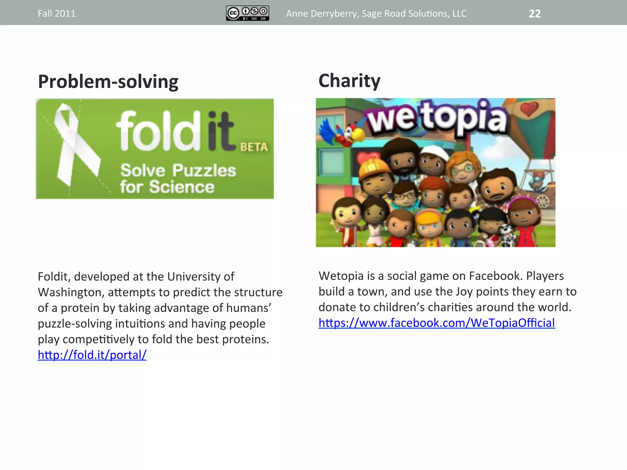 Fall	
  2011	
                                                         Anne	
  Derryberry,	
  Sage	
  Road	
  Solu@ons,	
  LLC	
                   22	
  




Problem-­‐solving	
                                                              Charity	
  



                                                                                             	
  




Foldit,	
  developed	
  at	
  the	
  University	
  of	
                          Wetopia	
  is	
  a	
  social	
  game	
  on	
  Facebook.	
  Players	
  
Washington,	
  aRempts	
  to	
  predict	
  the	
  structure	
                    build	
  a	
  town,	
  and	
  use	
  the	
  Joy	
  points	
  they	
  earn	
  to	
  
of	
  a	
  protein	
  by	
  taking	
  advantage	
  of	
  humans’	
               donate	
  to	
  children’s	
  chari@es	
  around	
  the	
  world.	
  
puzzle-­‐solving	
  intui@ons	
  and	
  having	
  people	
                       hRps://www.facebook.com/WeTopiaOﬃcial	
  
play	
  compe@@vely	
  to	
  fold	
  the	
  best	
  proteins.	
  
hRp://fold.it/portal/	
  
 