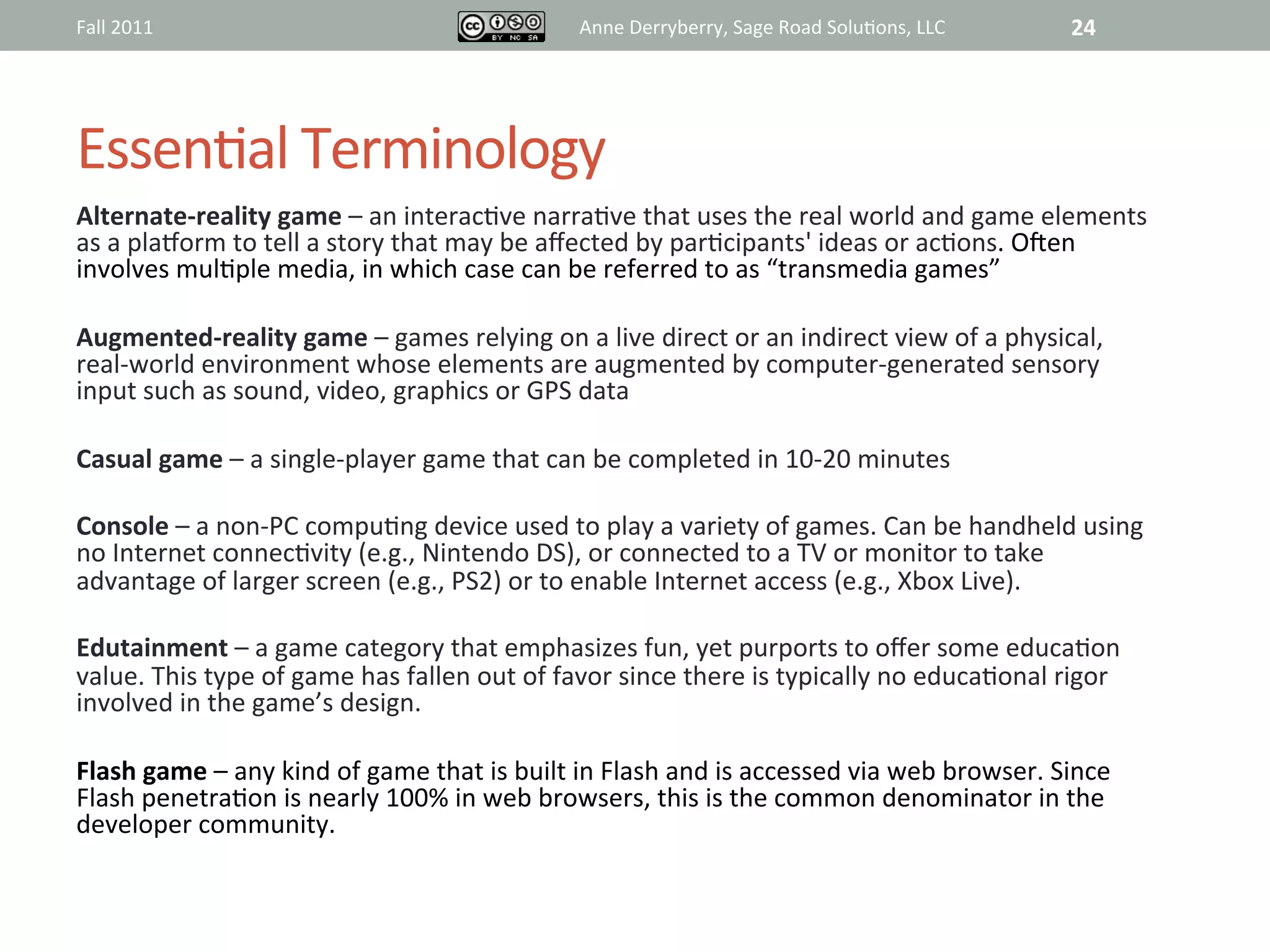Fall	
  2011	
                                                       Anne	
  Derryberry,	
  Sage	
  Road	
  Solu@ons,	
  LLC	
           24	
  




Essen@al	
  Terminology	
  
Alternate-­‐reality	
  game	
  –	
  an	
  interac@ve	
  narra@ve	
  that	
  uses	
  the	
  real	
  world	
  and	
  game	
  elements	
  
as	
  a	
  plaiorm	
  to	
  tell	
  a	
  story	
  that	
  may	
  be	
  aﬀected	
  by	
  par@cipants'	
  ideas	
  or	
  ac@ons.	
  Ojen	
  
involves	
  mul@ple	
  media,	
  in	
  which	
  case	
  can	
  be	
  referred	
  to	
  as	
  “transmedia	
  games”	
  	
  
	
  
Augmented-­‐reality	
  game	
  –	
  games	
  relying	
  on	
  a	
  live	
  direct	
  or	
  an	
  indirect	
  view	
  of	
  a	
  physical,	
  
real-­‐world	
  environment	
  whose	
  elements	
  are	
  augmented	
  by	
  computer-­‐generated	
  sensory	
  
input	
  such	
  as	
  sound,	
  video,	
  graphics	
  or	
  GPS	
  data	
  	
  
	
  
Casual	
  game	
  –	
  a	
  single-­‐player	
  game	
  that	
  can	
  be	
  completed	
  in	
  10-­‐20	
  minutes	
  
	
  
Console	
  –	
  a	
  non-­‐PC	
  compu@ng	
  device	
  used	
  to	
  play	
  a	
  variety	
  of	
  games.	
  Can	
  be	
  handheld	
  using	
  
no	
  Internet	
  connec@vity	
  (e.g.,	
  Nintendo	
  DS),	
  or	
  connected	
  to	
  a	
  TV	
  or	
  monitor	
  to	
  take	
  
advantage	
  of	
  larger	
  screen	
  (e.g.,	
  PS2)	
  or	
  to	
  enable	
  Internet	
  access	
  (e.g.,	
  Xbox	
  Live).	
  
	
  
Edutainment	
  –	
  a	
  game	
  category	
  that	
  emphasizes	
  fun,	
  yet	
  purports	
  to	
  oﬀer	
  some	
  educa@on	
  
value.	
  This	
  type	
  of	
  game	
  has	
  fallen	
  out	
  of	
  favor	
  since	
  there	
  is	
  typically	
  no	
  educa@onal	
  rigor	
  
involved	
  in	
  the	
  game’s	
  design.	
  	
  
	
  
Flash	
  game	
  –	
  any	
  kind	
  of	
  game	
  that	
  is	
  built	
  in	
  Flash	
  and	
  is	
  accessed	
  via	
  web	
  browser.	
  Since	
  
Flash	
  penetra@on	
  is	
  nearly	
  100%	
  in	
  web	
  browsers,	
  this	
  is	
  the	
  common	
  denominator	
  in	
  the	
  
developer	
  community.	
  
	
  
	
  
 