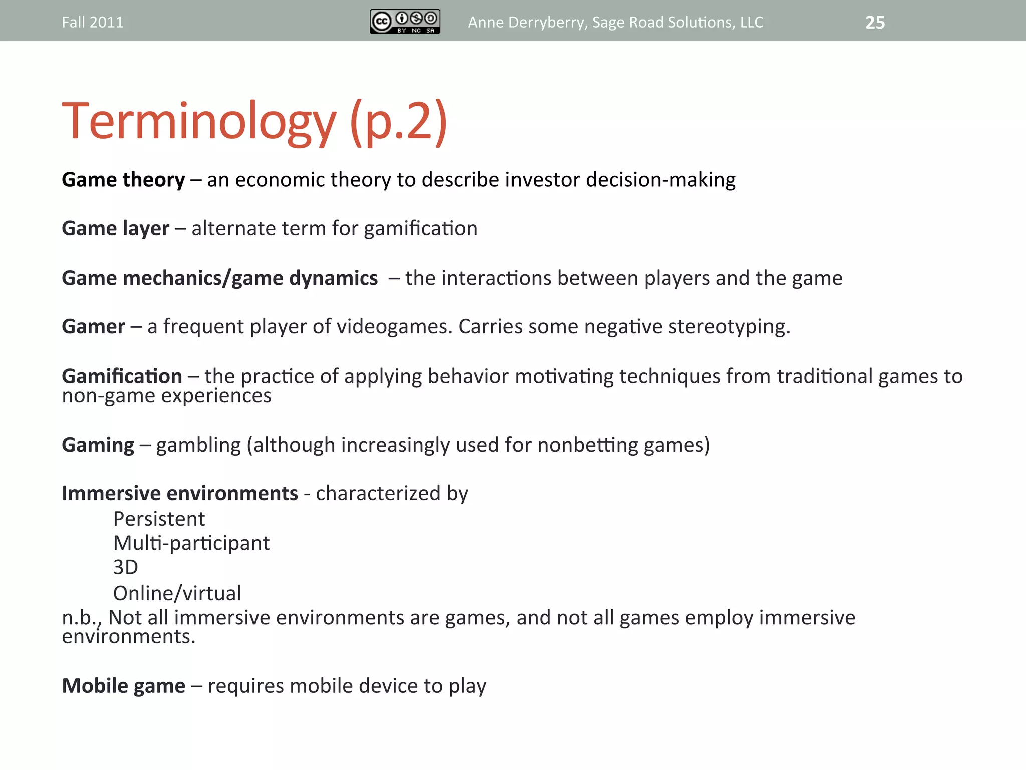 Fall	
  2011	
                                            Anne	
  Derryberry,	
  Sage	
  Road	
  Solu@ons,	
  LLC	
     25	
  




Terminology	
  (p.2)	
  
Game	
  theory	
  –	
  an	
  economic	
  theory	
  to	
  describe	
  investor	
  decision-­‐making	
  
	
  
Game	
  layer	
  –	
  alternate	
  term	
  for	
  gamiﬁca@on	
  
	
  
Game	
  mechanics/game	
  dynamics	
  	
  –	
  the	
  interac@ons	
  between	
  players	
  and	
  the	
  game	
  
	
  
Gamer	
  –	
  a	
  frequent	
  player	
  of	
  videogames.	
  Carries	
  some	
  nega@ve	
  stereotyping.	
  
	
  
GamiﬁcaAon	
  –	
  the	
  prac@ce	
  of	
  applying	
  behavior	
  mo@va@ng	
  techniques	
  from	
  tradi@onal	
  games	
  to	
  
non-­‐game	
  experiences	
  
	
  
Gaming	
  –	
  gambling	
  (although	
  increasingly	
  used	
  for	
  nonbe~ng	
  games)	
  	
  
	
  
Immersive	
  environments	
  -­‐	
  characterized	
  by	
  	
  	
  
         Persistent	
  
         Mul@-­‐par@cipant	
  
         3D	
  
         Online/virtual	
  
n.b.,	
  Not	
  all	
  immersive	
  environments	
  are	
  games,	
  and	
  not	
  all	
  games	
  employ	
  immersive	
  
environments.	
  	
  
	
  
Mobile	
  game	
  –	
  requires	
  mobile	
  device	
  to	
  play	
  
	
  
	
  
 