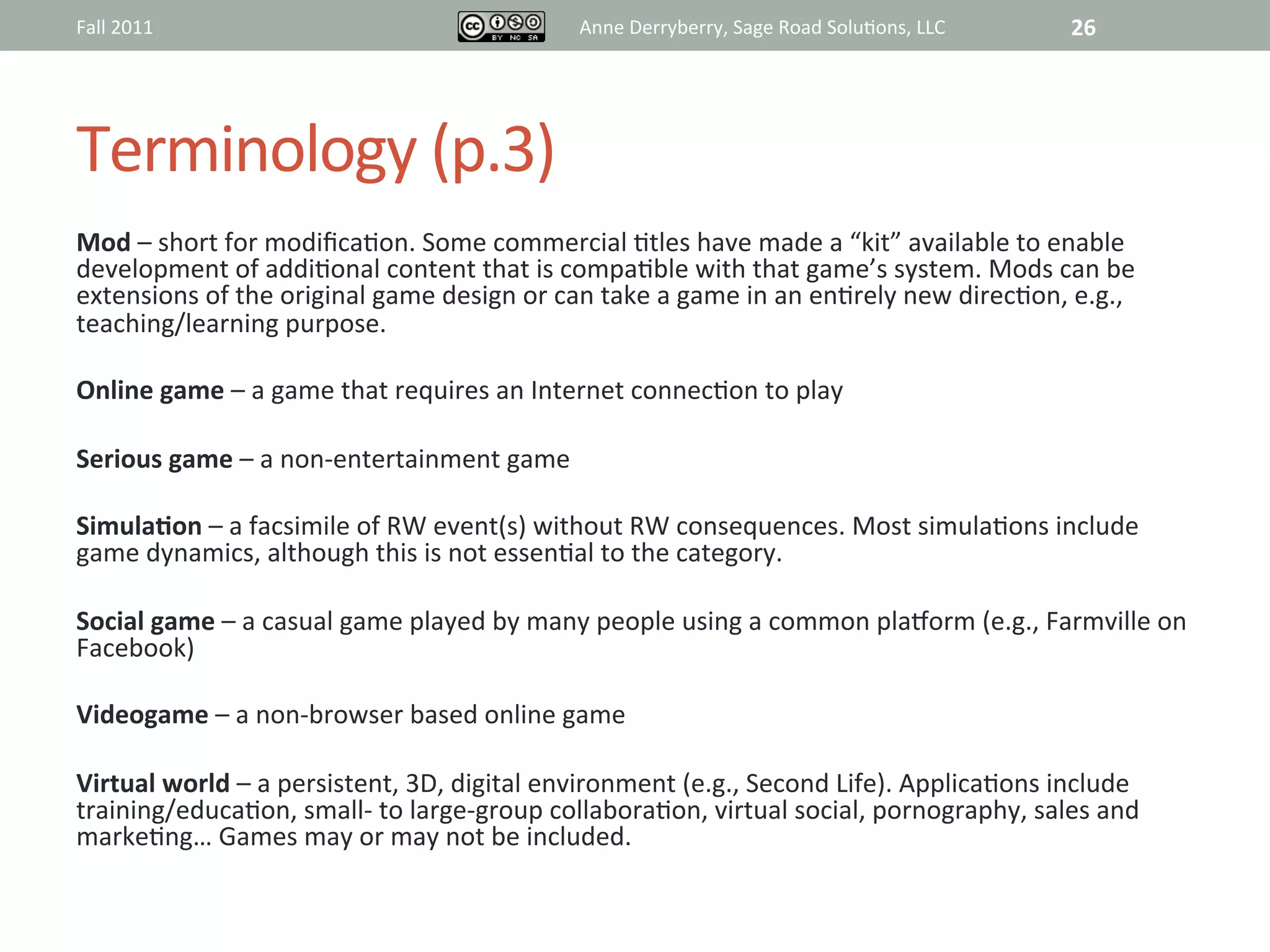 Fall	
  2011	
                                                  Anne	
  Derryberry,	
  Sage	
  Road	
  Solu@ons,	
  LLC	
       26	
  




Terminology	
  (p.3)	
  
Mod	
  –	
  short	
  for	
  modiﬁca@on.	
  Some	
  commercial	
  @tles	
  have	
  made	
  a	
  “kit”	
  available	
  to	
  enable	
  
development	
  of	
  addi@onal	
  content	
  that	
  is	
  compa@ble	
  with	
  that	
  game’s	
  system.	
  Mods	
  can	
  be	
  
extensions	
  of	
  the	
  original	
  game	
  design	
  or	
  can	
  take	
  a	
  game	
  in	
  an	
  en@rely	
  new	
  direc@on,	
  e.g.,	
  
teaching/learning	
  purpose.	
  
	
  
Online	
  game	
  –	
  a	
  game	
  that	
  requires	
  an	
  Internet	
  connec@on	
  to	
  play	
  
	
  
Serious	
  game	
  –	
  a	
  non-­‐entertainment	
  game	
  
	
  
SimulaAon	
  –	
  a	
  facsimile	
  of	
  RW	
  event(s)	
  without	
  RW	
  consequences.	
  Most	
  simula@ons	
  include	
  
game	
  dynamics,	
  although	
  this	
  is	
  not	
  essen@al	
  to	
  the	
  category.	
  
	
  
Social	
  game	
  –	
  a	
  casual	
  game	
  played	
  by	
  many	
  people	
  using	
  a	
  common	
  plaiorm	
  (e.g.,	
  Farmville	
  on	
  
Facebook)	
  	
  	
  
	
  
Videogame	
  –	
  a	
  non-­‐browser	
  based	
  online	
  game	
  
	
  
Virtual	
  world	
  –	
  a	
  persistent,	
  3D,	
  digital	
  environment	
  (e.g.,	
  Second	
  Life).	
  Applica@ons	
  include	
  
training/educa@on,	
  small-­‐	
  to	
  large-­‐group	
  collabora@on,	
  virtual	
  social,	
  pornography,	
  sales	
  and	
  
marke@ng…	
  Games	
  may	
  or	
  may	
  not	
  be	
  included.	
  	
  
 