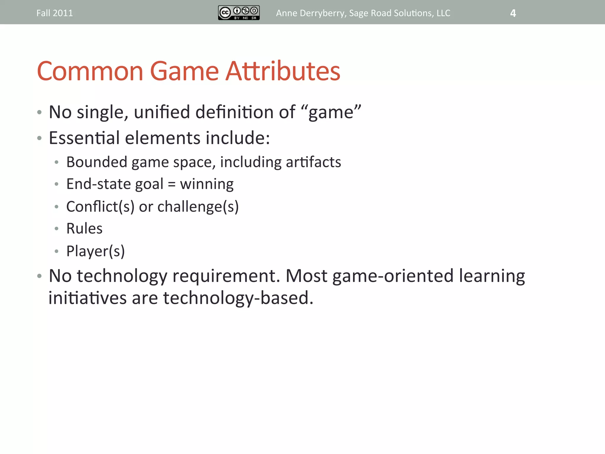 Fall	
  2011	
                            Anne	
  Derryberry,	
  Sage	
  Road	
  Solu@ons,	
  LLC	
     4	
  




Common	
  Game	
  ARributes	
  
•  No	
  single,	
  uniﬁed	
  deﬁni@on	
  of	
  “game”	
  
•  Essen@al	
  elements	
  include:	
  
    •  Bounded	
  game	
  space,	
  including	
  ar@facts	
  
    •  End-­‐state	
  goal	
  =	
  winning	
  
    •  Conﬂict(s)	
  or	
  challenge(s)	
  
    •  Rules	
  
    •  Player(s)	
  
•  No	
  technology	
  requirement.	
  Most	
  game-­‐oriented	
  learning	
  
    ini@a@ves	
  are	
  technology-­‐based.	
  
 