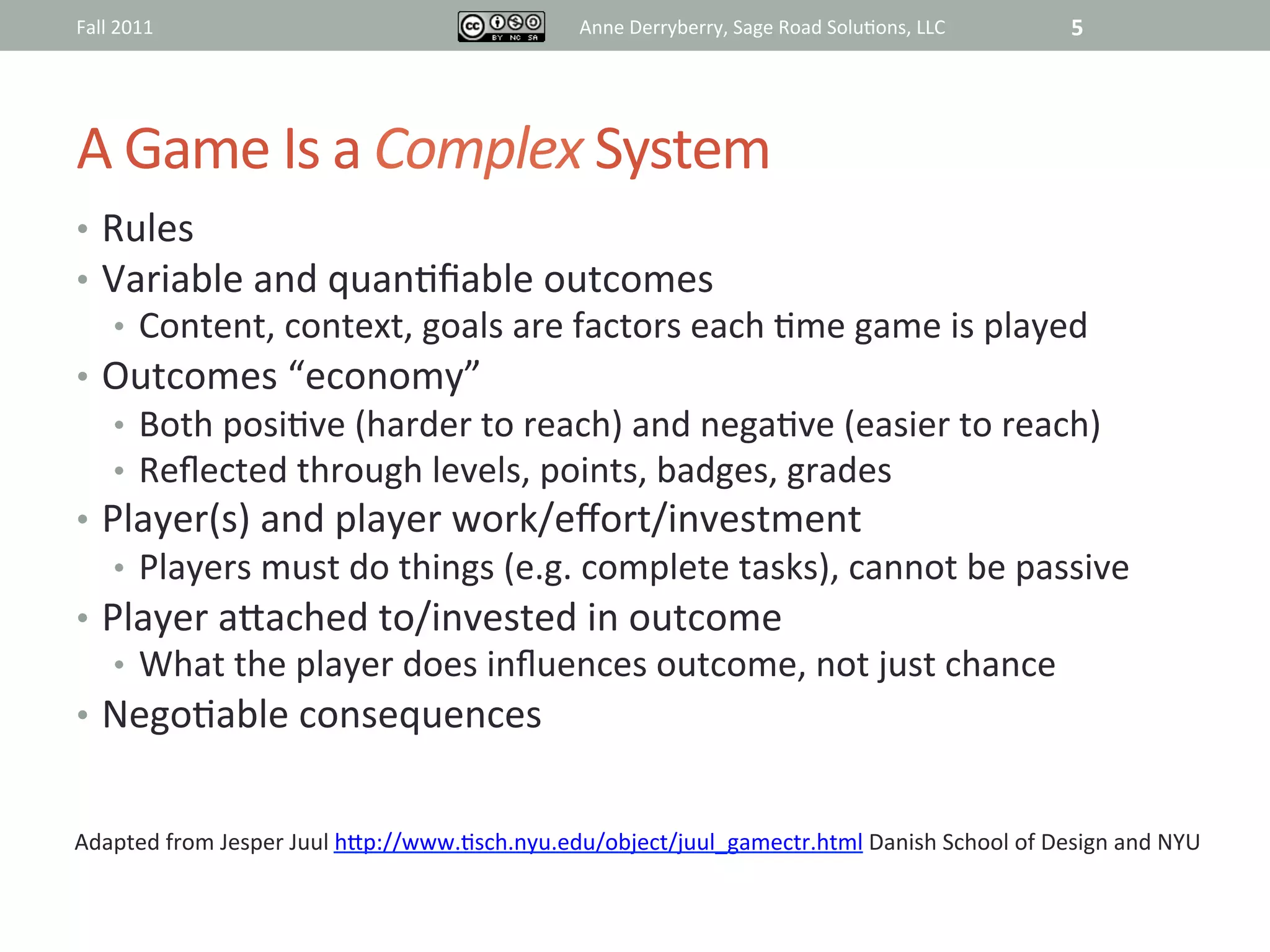 Fall	
  2011	
                                                 Anne	
  Derryberry,	
  Sage	
  Road	
  Solu@ons,	
  LLC	
     5	
  




A	
  Game	
  Is	
  a	
  Complex	
  System	
  
•  Rules	
  
•  Variable	
  and	
  quan@ﬁable	
  outcomes	
  
       •  Content,	
  context,	
  goals	
  are	
  factors	
  each	
  @me	
  game	
  is	
  played	
  
•  Outcomes	
  “economy”	
  
       •  Both	
  posi@ve	
  (harder	
  to	
  reach)	
  and	
  nega@ve	
  (easier	
  to	
  reach)	
  
       •  Reﬂected	
  through	
  levels,	
  points,	
  badges,	
  grades	
  
•  Player(s)	
  and	
  player	
  work/eﬀort/investment	
  
       •  Players	
  must	
  do	
  things	
  (e.g.	
  complete	
  tasks),	
  cannot	
  be	
  passive	
  
•  Player	
  aRached	
  to/invested	
  in	
  outcome	
  
       •  What	
  the	
  player	
  does	
  inﬂuences	
  outcome,	
  not	
  just	
  chance	
  
•  Nego@able	
  consequences	
  


Adapted	
  from	
  Jesper	
  Juul	
  hRp://www.@sch.nyu.edu/object/juul_gamectr.html	
  Danish	
  School	
  of	
  Design	
  and	
  NYU	
  	
  
 