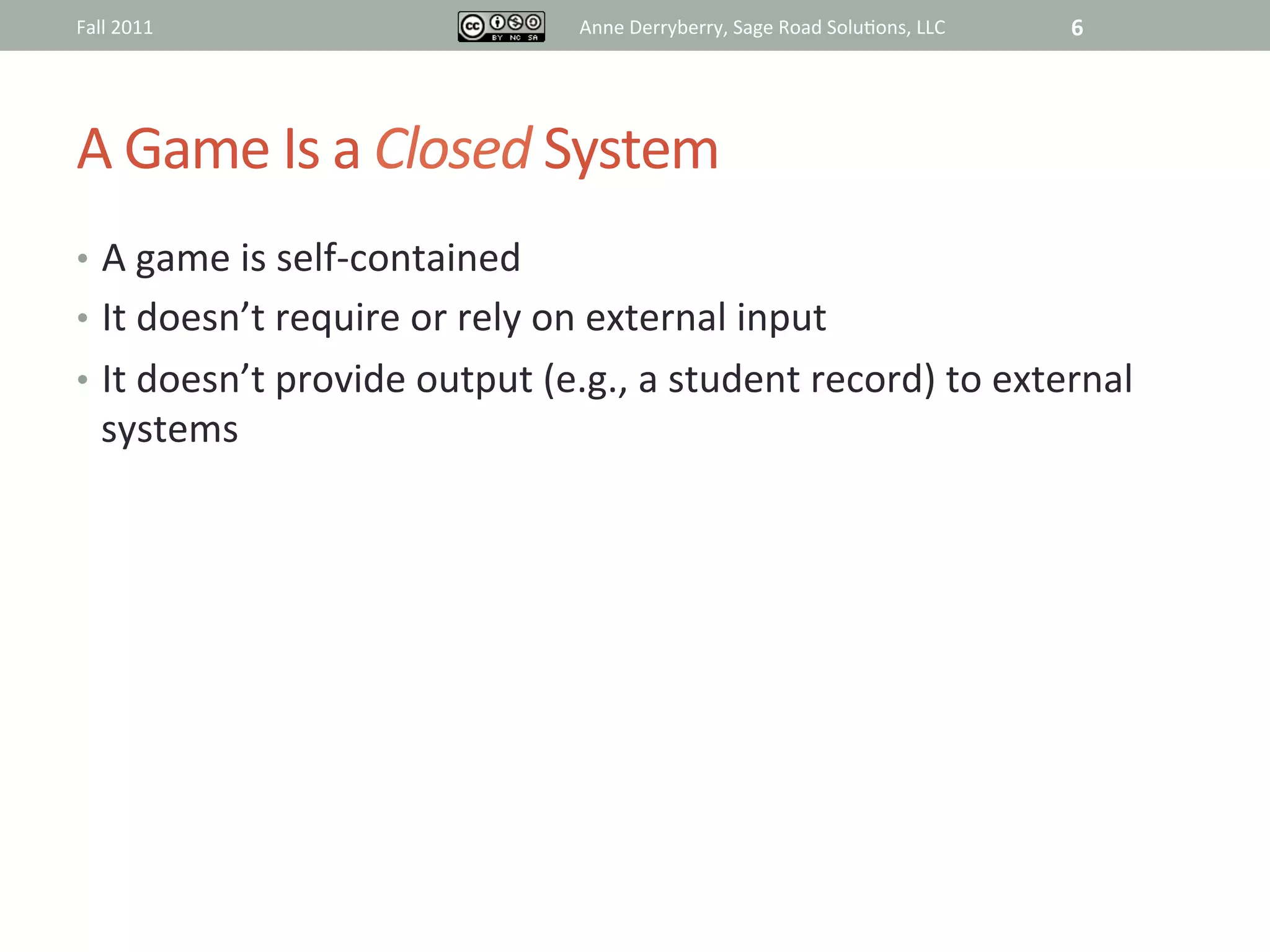 Fall	
  2011	
                                 Anne	
  Derryberry,	
  Sage	
  Road	
  Solu@ons,	
  LLC	
     6	
  




A	
  Game	
  Is	
  a	
  Closed	
  System	
  
•  A	
  game	
  is	
  self-­‐contained	
  
•  It	
  doesn’t	
  require	
  or	
  rely	
  on	
  external	
  input	
  
•  It	
  doesn’t	
  provide	
  output	
  (e.g.,	
  a	
  student	
  record)	
  to	
  external	
  
    systems	
  	
  
       	
  
 